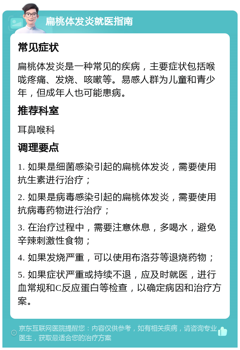 扁桃体发炎就医指南 常见症状 扁桃体发炎是一种常见的疾病，主要症状包括喉咙疼痛、发烧、咳嗽等。易感人群为儿童和青少年，但成年人也可能患病。 推荐科室 耳鼻喉科 调理要点 1. 如果是细菌感染引起的扁桃体发炎，需要使用抗生素进行治疗； 2. 如果是病毒感染引起的扁桃体发炎，需要使用抗病毒药物进行治疗； 3. 在治疗过程中，需要注意休息，多喝水，避免辛辣刺激性食物； 4. 如果发烧严重，可以使用布洛芬等退烧药物； 5. 如果症状严重或持续不退，应及时就医，进行血常规和C反应蛋白等检查，以确定病因和治疗方案。