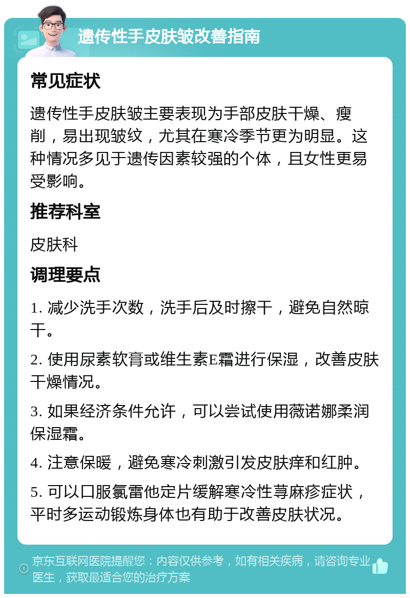 遗传性手皮肤皱改善指南 常见症状 遗传性手皮肤皱主要表现为手部皮肤干燥、瘦削，易出现皱纹，尤其在寒冷季节更为明显。这种情况多见于遗传因素较强的个体，且女性更易受影响。 推荐科室 皮肤科 调理要点 1. 减少洗手次数，洗手后及时擦干，避免自然晾干。 2. 使用尿素软膏或维生素E霜进行保湿，改善皮肤干燥情况。 3. 如果经济条件允许，可以尝试使用薇诺娜柔润保湿霜。 4. 注意保暖，避免寒冷刺激引发皮肤痒和红肿。 5. 可以口服氯雷他定片缓解寒冷性荨麻疹症状，平时多运动锻炼身体也有助于改善皮肤状况。