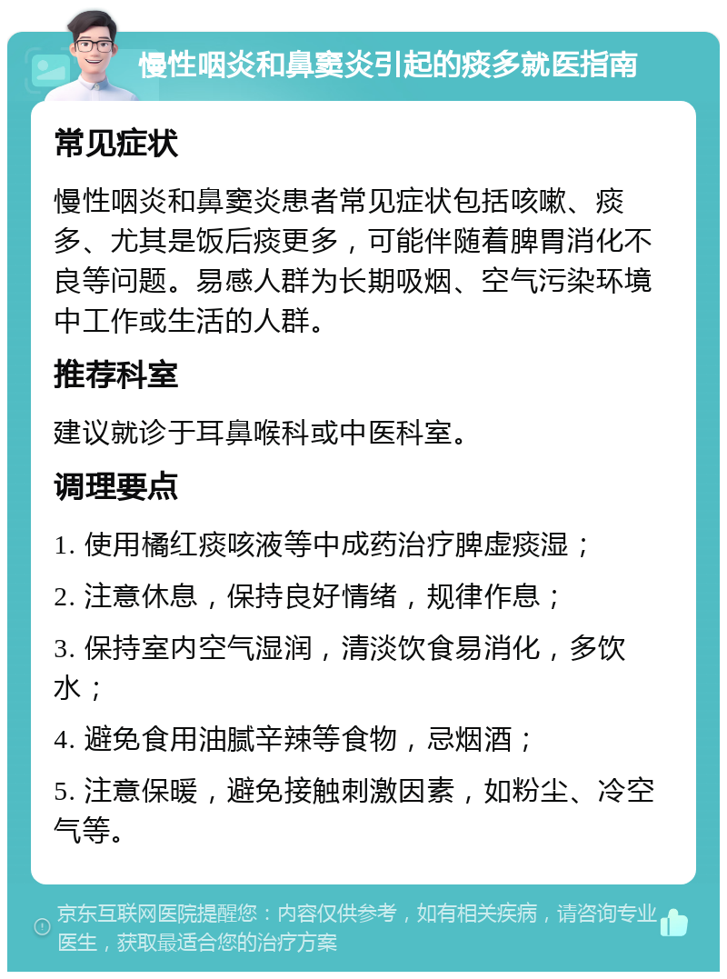 慢性咽炎和鼻窦炎引起的痰多就医指南 常见症状 慢性咽炎和鼻窦炎患者常见症状包括咳嗽、痰多、尤其是饭后痰更多，可能伴随着脾胃消化不良等问题。易感人群为长期吸烟、空气污染环境中工作或生活的人群。 推荐科室 建议就诊于耳鼻喉科或中医科室。 调理要点 1. 使用橘红痰咳液等中成药治疗脾虚痰湿； 2. 注意休息，保持良好情绪，规律作息； 3. 保持室内空气湿润，清淡饮食易消化，多饮水； 4. 避免食用油腻辛辣等食物，忌烟酒； 5. 注意保暖，避免接触刺激因素，如粉尘、冷空气等。