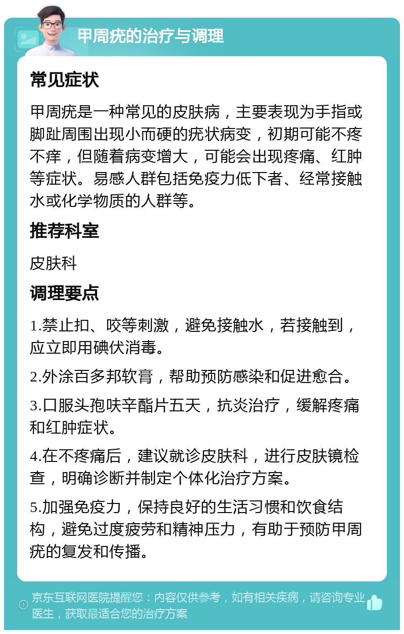 甲周疣的治疗与调理 常见症状 甲周疣是一种常见的皮肤病，主要表现为手指或脚趾周围出现小而硬的疣状病变，初期可能不疼不痒，但随着病变增大，可能会出现疼痛、红肿等症状。易感人群包括免疫力低下者、经常接触水或化学物质的人群等。 推荐科室 皮肤科 调理要点 1.禁止扣、咬等刺激，避免接触水，若接触到，应立即用碘伏消毒。 2.外涂百多邦软膏，帮助预防感染和促进愈合。 3.口服头孢呋辛酯片五天，抗炎治疗，缓解疼痛和红肿症状。 4.在不疼痛后，建议就诊皮肤科，进行皮肤镜检查，明确诊断并制定个体化治疗方案。 5.加强免疫力，保持良好的生活习惯和饮食结构，避免过度疲劳和精神压力，有助于预防甲周疣的复发和传播。