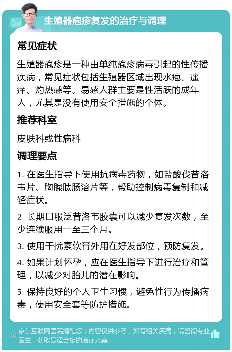 生殖器疱疹复发的治疗与调理 常见症状 生殖器疱疹是一种由单纯疱疹病毒引起的性传播疾病，常见症状包括生殖器区域出现水疱、瘙痒、灼热感等。易感人群主要是性活跃的成年人，尤其是没有使用安全措施的个体。 推荐科室 皮肤科或性病科 调理要点 1. 在医生指导下使用抗病毒药物，如盐酸伐昔洛韦片、胸腺肽肠溶片等，帮助控制病毒复制和减轻症状。 2. 长期口服泛昔洛韦胶囊可以减少复发次数，至少连续服用一至三个月。 3. 使用干扰素软膏外用在好发部位，预防复发。 4. 如果计划怀孕，应在医生指导下进行治疗和管理，以减少对胎儿的潜在影响。 5. 保持良好的个人卫生习惯，避免性行为传播病毒，使用安全套等防护措施。