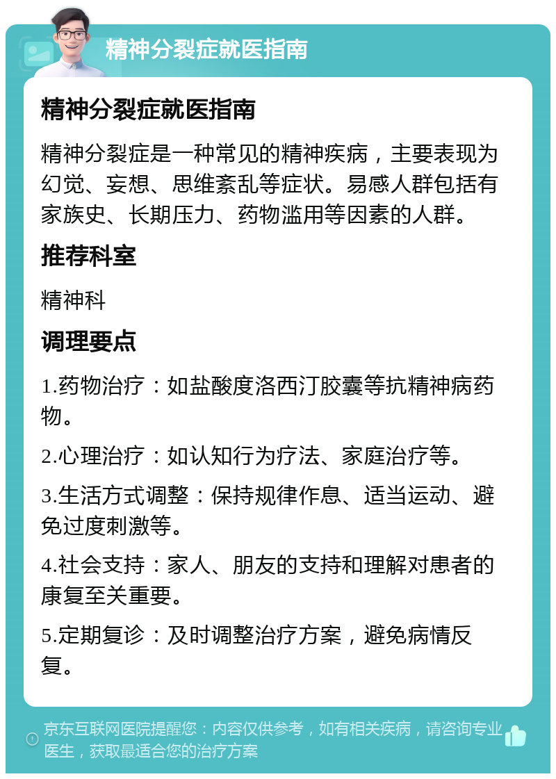 精神分裂症就医指南 精神分裂症就医指南 精神分裂症是一种常见的精神疾病，主要表现为幻觉、妄想、思维紊乱等症状。易感人群包括有家族史、长期压力、药物滥用等因素的人群。 推荐科室 精神科 调理要点 1.药物治疗：如盐酸度洛西汀胶囊等抗精神病药物。 2.心理治疗：如认知行为疗法、家庭治疗等。 3.生活方式调整：保持规律作息、适当运动、避免过度刺激等。 4.社会支持：家人、朋友的支持和理解对患者的康复至关重要。 5.定期复诊：及时调整治疗方案，避免病情反复。