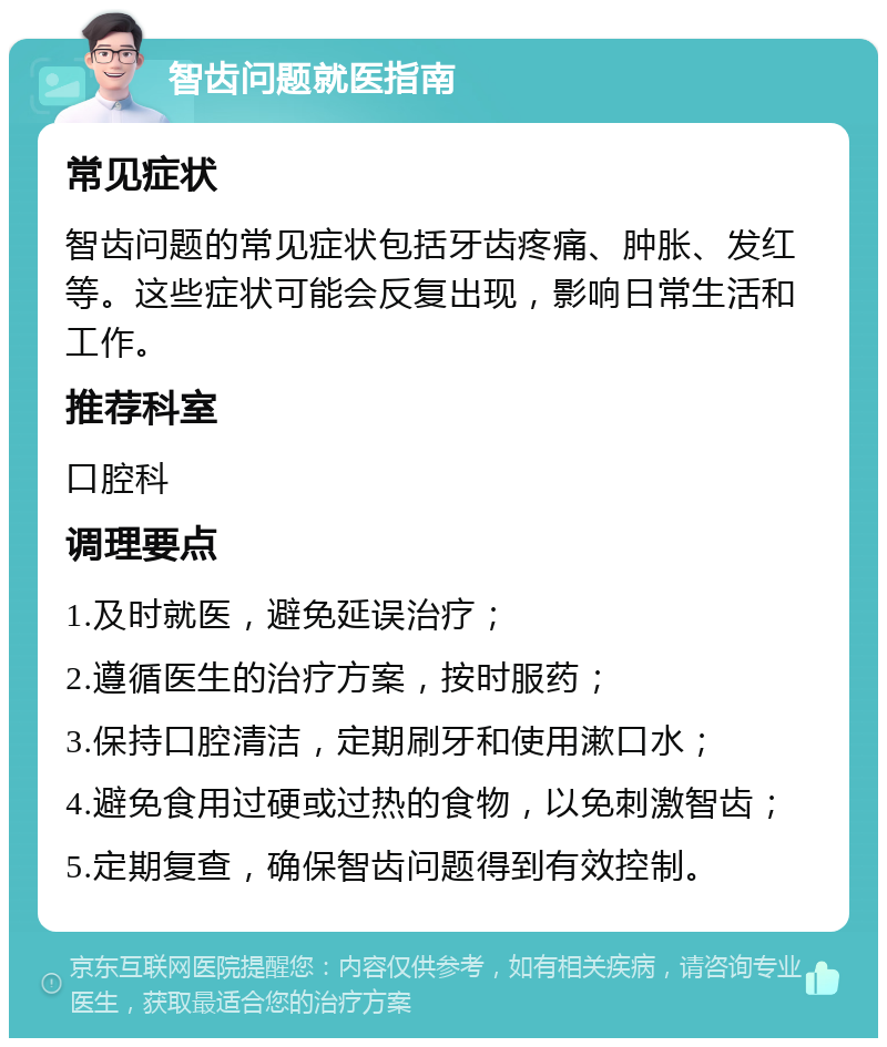 智齿问题就医指南 常见症状 智齿问题的常见症状包括牙齿疼痛、肿胀、发红等。这些症状可能会反复出现，影响日常生活和工作。 推荐科室 口腔科 调理要点 1.及时就医，避免延误治疗； 2.遵循医生的治疗方案，按时服药； 3.保持口腔清洁，定期刷牙和使用漱口水； 4.避免食用过硬或过热的食物，以免刺激智齿； 5.定期复查，确保智齿问题得到有效控制。