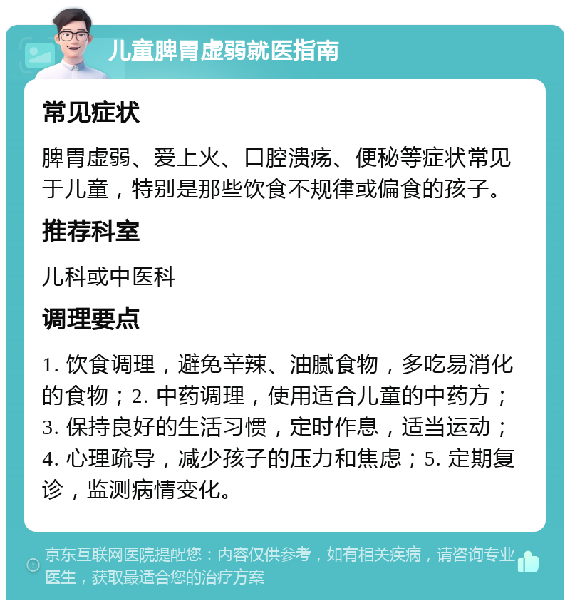 儿童脾胃虚弱就医指南 常见症状 脾胃虚弱、爱上火、口腔溃疡、便秘等症状常见于儿童，特别是那些饮食不规律或偏食的孩子。 推荐科室 儿科或中医科 调理要点 1. 饮食调理，避免辛辣、油腻食物，多吃易消化的食物；2. 中药调理，使用适合儿童的中药方；3. 保持良好的生活习惯，定时作息，适当运动；4. 心理疏导，减少孩子的压力和焦虑；5. 定期复诊，监测病情变化。