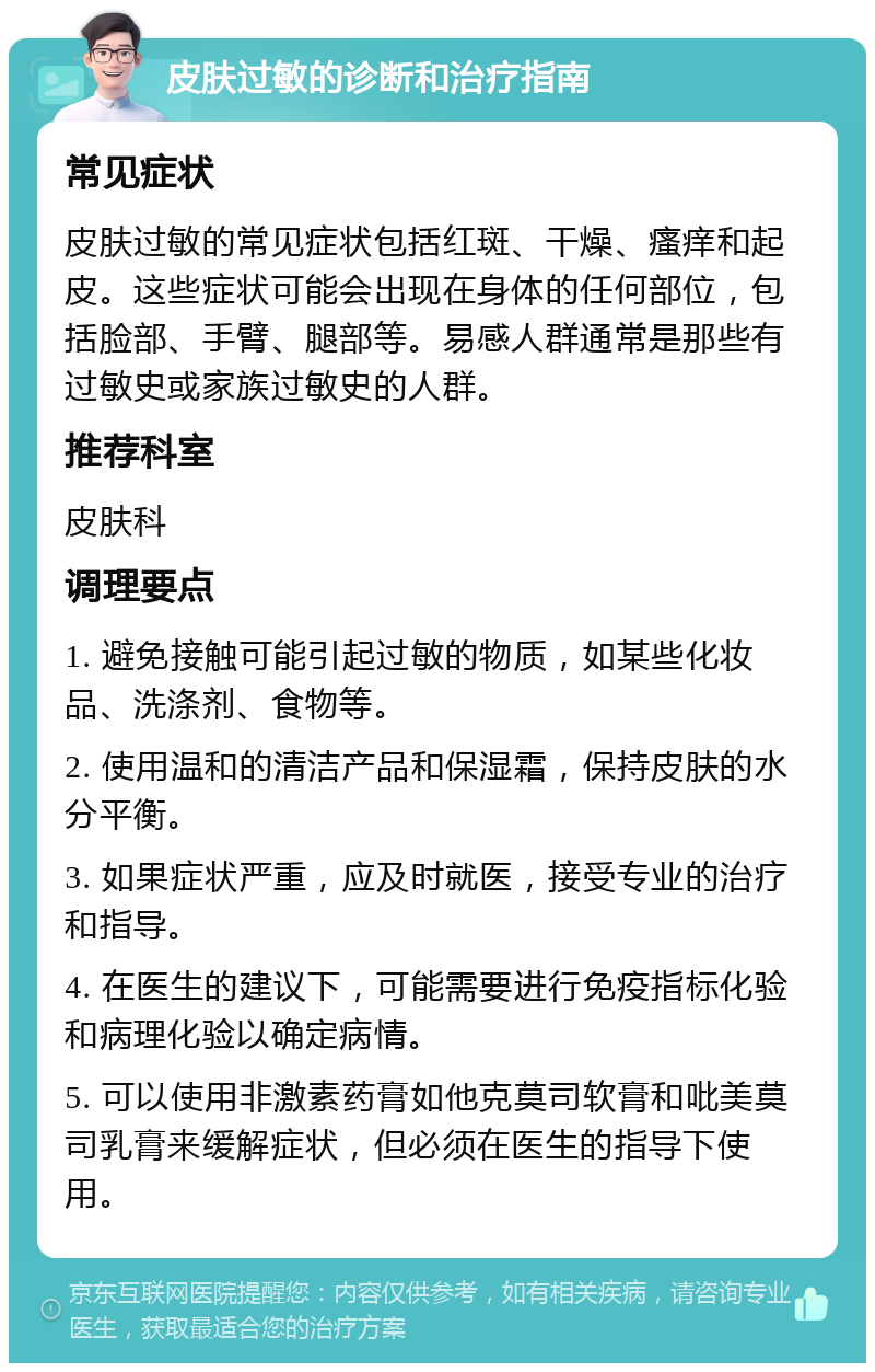 皮肤过敏的诊断和治疗指南 常见症状 皮肤过敏的常见症状包括红斑、干燥、瘙痒和起皮。这些症状可能会出现在身体的任何部位，包括脸部、手臂、腿部等。易感人群通常是那些有过敏史或家族过敏史的人群。 推荐科室 皮肤科 调理要点 1. 避免接触可能引起过敏的物质，如某些化妆品、洗涤剂、食物等。 2. 使用温和的清洁产品和保湿霜，保持皮肤的水分平衡。 3. 如果症状严重，应及时就医，接受专业的治疗和指导。 4. 在医生的建议下，可能需要进行免疫指标化验和病理化验以确定病情。 5. 可以使用非激素药膏如他克莫司软膏和吡美莫司乳膏来缓解症状，但必须在医生的指导下使用。