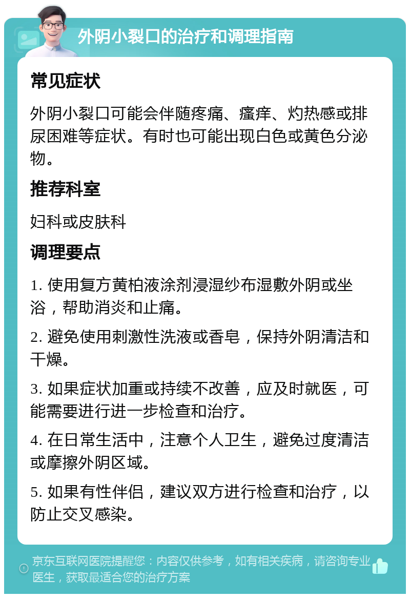 外阴小裂口的治疗和调理指南 常见症状 外阴小裂口可能会伴随疼痛、瘙痒、灼热感或排尿困难等症状。有时也可能出现白色或黄色分泌物。 推荐科室 妇科或皮肤科 调理要点 1. 使用复方黄柏液涂剂浸湿纱布湿敷外阴或坐浴，帮助消炎和止痛。 2. 避免使用刺激性洗液或香皂，保持外阴清洁和干燥。 3. 如果症状加重或持续不改善，应及时就医，可能需要进行进一步检查和治疗。 4. 在日常生活中，注意个人卫生，避免过度清洁或摩擦外阴区域。 5. 如果有性伴侣，建议双方进行检查和治疗，以防止交叉感染。