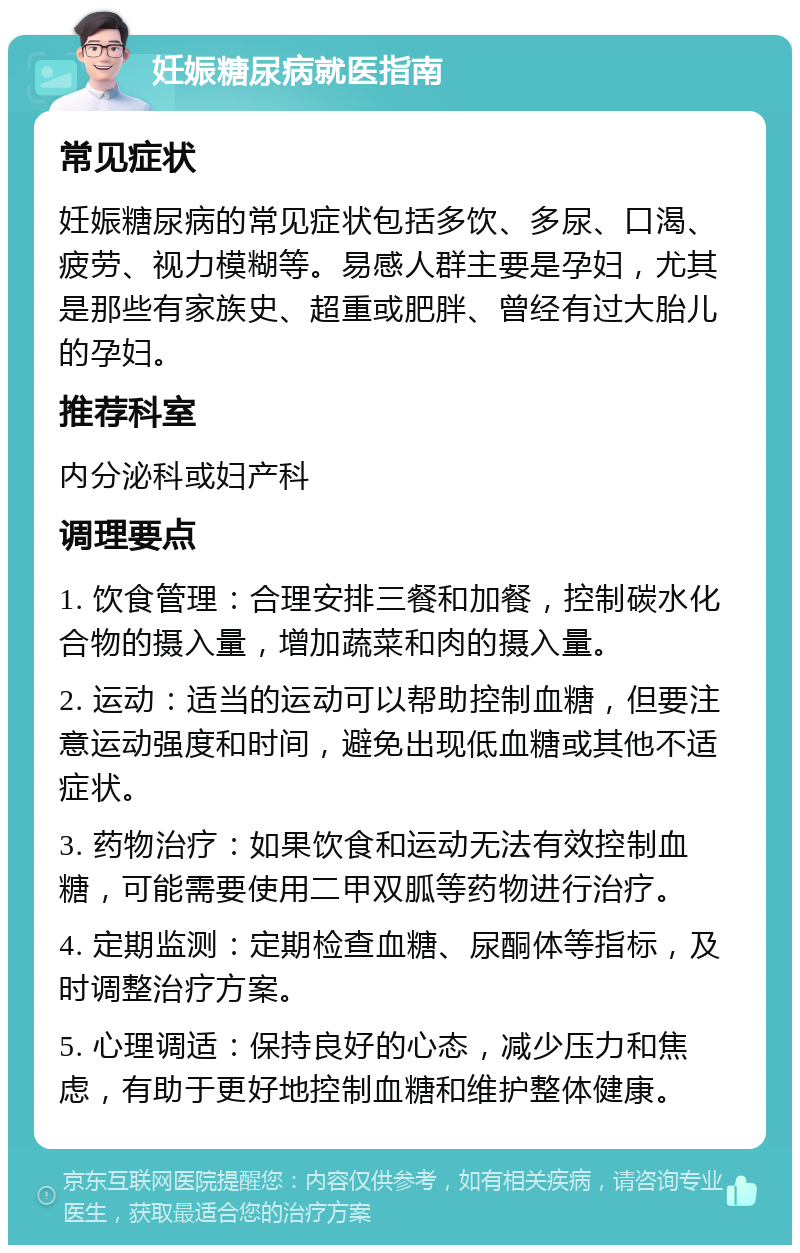 妊娠糖尿病就医指南 常见症状 妊娠糖尿病的常见症状包括多饮、多尿、口渴、疲劳、视力模糊等。易感人群主要是孕妇，尤其是那些有家族史、超重或肥胖、曾经有过大胎儿的孕妇。 推荐科室 内分泌科或妇产科 调理要点 1. 饮食管理：合理安排三餐和加餐，控制碳水化合物的摄入量，增加蔬菜和肉的摄入量。 2. 运动：适当的运动可以帮助控制血糖，但要注意运动强度和时间，避免出现低血糖或其他不适症状。 3. 药物治疗：如果饮食和运动无法有效控制血糖，可能需要使用二甲双胍等药物进行治疗。 4. 定期监测：定期检查血糖、尿酮体等指标，及时调整治疗方案。 5. 心理调适：保持良好的心态，减少压力和焦虑，有助于更好地控制血糖和维护整体健康。