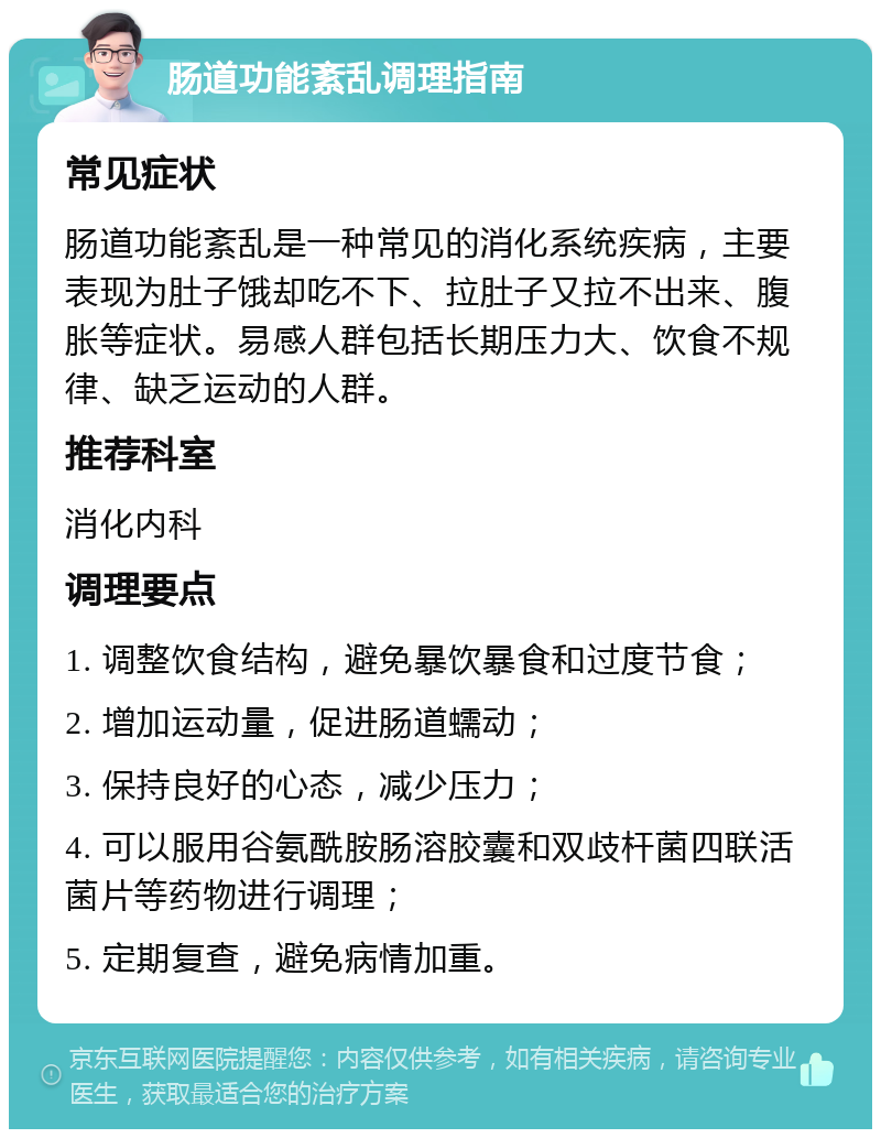 肠道功能紊乱调理指南 常见症状 肠道功能紊乱是一种常见的消化系统疾病，主要表现为肚子饿却吃不下、拉肚子又拉不出来、腹胀等症状。易感人群包括长期压力大、饮食不规律、缺乏运动的人群。 推荐科室 消化内科 调理要点 1. 调整饮食结构，避免暴饮暴食和过度节食； 2. 增加运动量，促进肠道蠕动； 3. 保持良好的心态，减少压力； 4. 可以服用谷氨酰胺肠溶胶囊和双歧杆菌四联活菌片等药物进行调理； 5. 定期复查，避免病情加重。