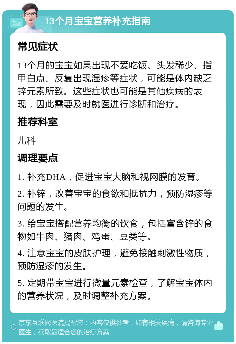 13个月宝宝营养补充指南 常见症状 13个月的宝宝如果出现不爱吃饭、头发稀少、指甲白点、反复出现湿疹等症状，可能是体内缺乏锌元素所致。这些症状也可能是其他疾病的表现，因此需要及时就医进行诊断和治疗。 推荐科室 儿科 调理要点 1. 补充DHA，促进宝宝大脑和视网膜的发育。 2. 补锌，改善宝宝的食欲和抵抗力，预防湿疹等问题的发生。 3. 给宝宝搭配营养均衡的饮食，包括富含锌的食物如牛肉、猪肉、鸡蛋、豆类等。 4. 注意宝宝的皮肤护理，避免接触刺激性物质，预防湿疹的发生。 5. 定期带宝宝进行微量元素检查，了解宝宝体内的营养状况，及时调整补充方案。