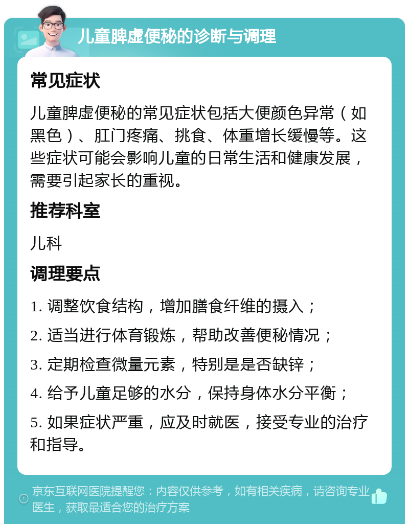 儿童脾虚便秘的诊断与调理 常见症状 儿童脾虚便秘的常见症状包括大便颜色异常（如黑色）、肛门疼痛、挑食、体重增长缓慢等。这些症状可能会影响儿童的日常生活和健康发展，需要引起家长的重视。 推荐科室 儿科 调理要点 1. 调整饮食结构，增加膳食纤维的摄入； 2. 适当进行体育锻炼，帮助改善便秘情况； 3. 定期检查微量元素，特别是是否缺锌； 4. 给予儿童足够的水分，保持身体水分平衡； 5. 如果症状严重，应及时就医，接受专业的治疗和指导。