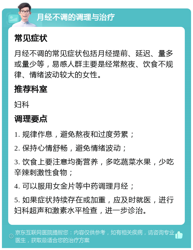 月经不调的调理与治疗 常见症状 月经不调的常见症状包括月经提前、延迟、量多或量少等，易感人群主要是经常熬夜、饮食不规律、情绪波动较大的女性。 推荐科室 妇科 调理要点 1. 规律作息，避免熬夜和过度劳累； 2. 保持心情舒畅，避免情绪波动； 3. 饮食上要注意均衡营养，多吃蔬菜水果，少吃辛辣刺激性食物； 4. 可以服用女金片等中药调理月经； 5. 如果症状持续存在或加重，应及时就医，进行妇科超声和激素水平检查，进一步诊治。