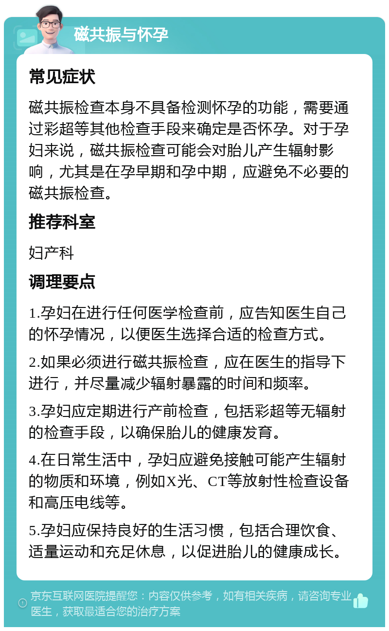 磁共振与怀孕 常见症状 磁共振检查本身不具备检测怀孕的功能，需要通过彩超等其他检查手段来确定是否怀孕。对于孕妇来说，磁共振检查可能会对胎儿产生辐射影响，尤其是在孕早期和孕中期，应避免不必要的磁共振检查。 推荐科室 妇产科 调理要点 1.孕妇在进行任何医学检查前，应告知医生自己的怀孕情况，以便医生选择合适的检查方式。 2.如果必须进行磁共振检查，应在医生的指导下进行，并尽量减少辐射暴露的时间和频率。 3.孕妇应定期进行产前检查，包括彩超等无辐射的检查手段，以确保胎儿的健康发育。 4.在日常生活中，孕妇应避免接触可能产生辐射的物质和环境，例如X光、CT等放射性检查设备和高压电线等。 5.孕妇应保持良好的生活习惯，包括合理饮食、适量运动和充足休息，以促进胎儿的健康成长。