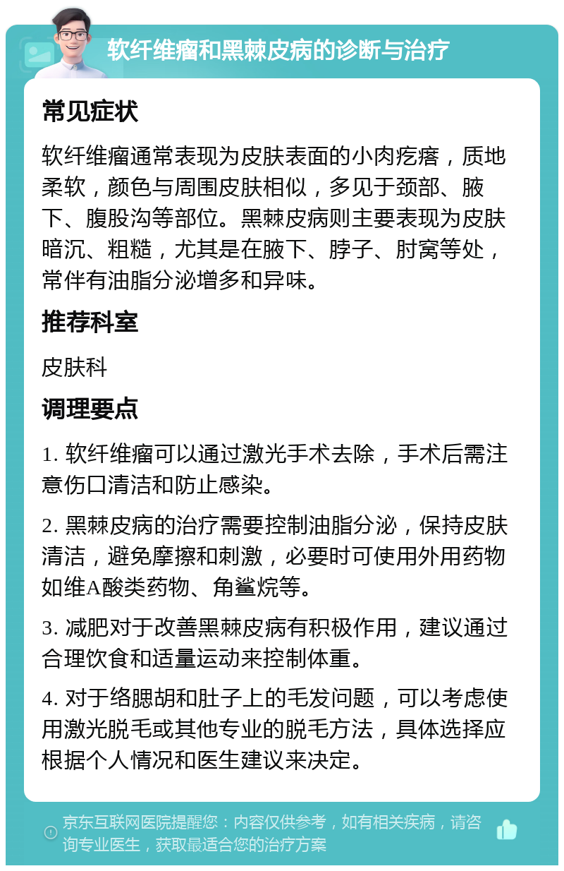 软纤维瘤和黑棘皮病的诊断与治疗 常见症状 软纤维瘤通常表现为皮肤表面的小肉疙瘩，质地柔软，颜色与周围皮肤相似，多见于颈部、腋下、腹股沟等部位。黑棘皮病则主要表现为皮肤暗沉、粗糙，尤其是在腋下、脖子、肘窝等处，常伴有油脂分泌增多和异味。 推荐科室 皮肤科 调理要点 1. 软纤维瘤可以通过激光手术去除，手术后需注意伤口清洁和防止感染。 2. 黑棘皮病的治疗需要控制油脂分泌，保持皮肤清洁，避免摩擦和刺激，必要时可使用外用药物如维A酸类药物、角鲨烷等。 3. 减肥对于改善黑棘皮病有积极作用，建议通过合理饮食和适量运动来控制体重。 4. 对于络腮胡和肚子上的毛发问题，可以考虑使用激光脱毛或其他专业的脱毛方法，具体选择应根据个人情况和医生建议来决定。