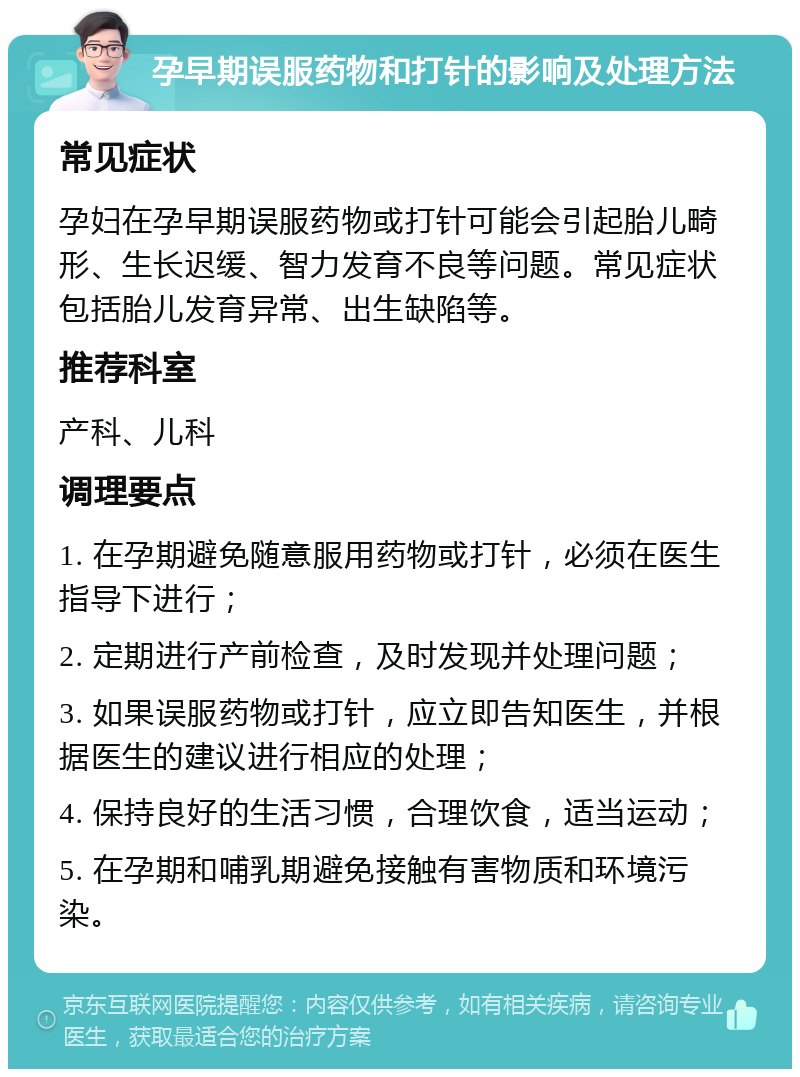 孕早期误服药物和打针的影响及处理方法 常见症状 孕妇在孕早期误服药物或打针可能会引起胎儿畸形、生长迟缓、智力发育不良等问题。常见症状包括胎儿发育异常、出生缺陷等。 推荐科室 产科、儿科 调理要点 1. 在孕期避免随意服用药物或打针，必须在医生指导下进行； 2. 定期进行产前检查，及时发现并处理问题； 3. 如果误服药物或打针，应立即告知医生，并根据医生的建议进行相应的处理； 4. 保持良好的生活习惯，合理饮食，适当运动； 5. 在孕期和哺乳期避免接触有害物质和环境污染。