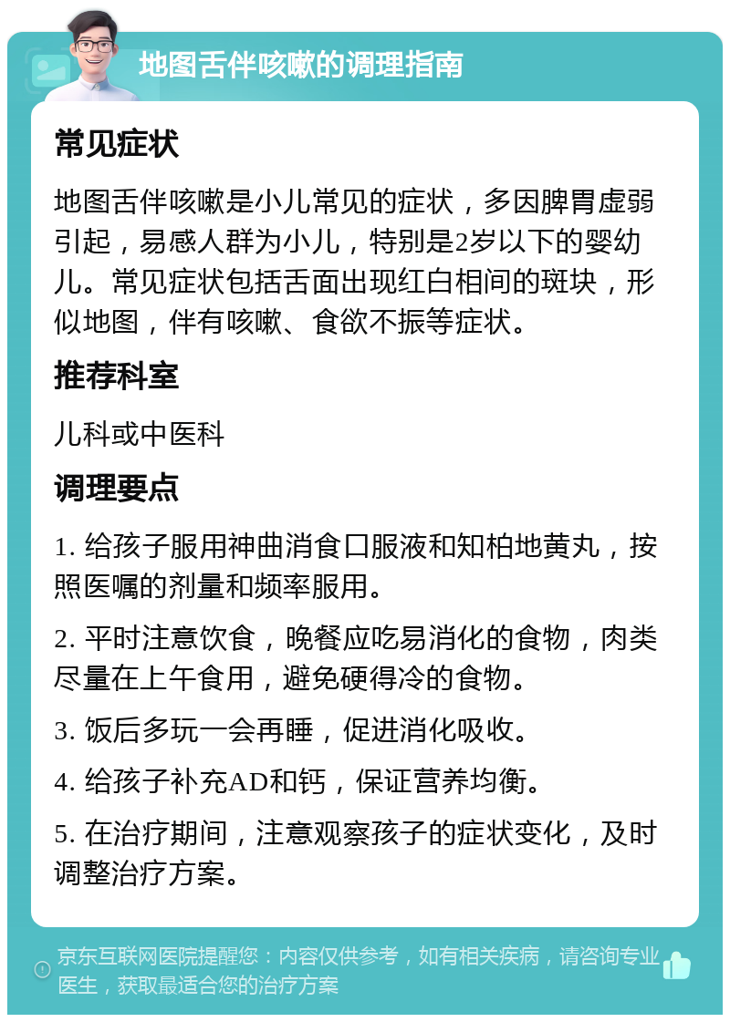 地图舌伴咳嗽的调理指南 常见症状 地图舌伴咳嗽是小儿常见的症状，多因脾胃虚弱引起，易感人群为小儿，特别是2岁以下的婴幼儿。常见症状包括舌面出现红白相间的斑块，形似地图，伴有咳嗽、食欲不振等症状。 推荐科室 儿科或中医科 调理要点 1. 给孩子服用神曲消食口服液和知柏地黄丸，按照医嘱的剂量和频率服用。 2. 平时注意饮食，晚餐应吃易消化的食物，肉类尽量在上午食用，避免硬得冷的食物。 3. 饭后多玩一会再睡，促进消化吸收。 4. 给孩子补充AD和钙，保证营养均衡。 5. 在治疗期间，注意观察孩子的症状变化，及时调整治疗方案。