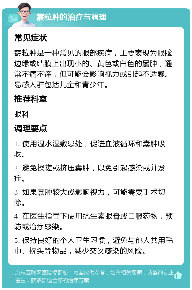 霰粒肿的治疗与调理 常见症状 霰粒肿是一种常见的眼部疾病，主要表现为眼睑边缘或结膜上出现小的、黄色或白色的囊肿，通常不痛不痒，但可能会影响视力或引起不适感。易感人群包括儿童和青少年。 推荐科室 眼科 调理要点 1. 使用温水湿敷患处，促进血液循环和囊肿吸收。 2. 避免揉搓或挤压囊肿，以免引起感染或并发症。 3. 如果囊肿较大或影响视力，可能需要手术切除。 4. 在医生指导下使用抗生素眼膏或口服药物，预防或治疗感染。 5. 保持良好的个人卫生习惯，避免与他人共用毛巾、枕头等物品，减少交叉感染的风险。