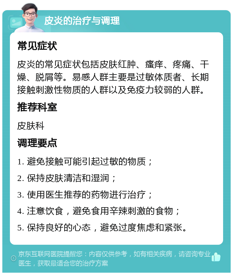 皮炎的治疗与调理 常见症状 皮炎的常见症状包括皮肤红肿、瘙痒、疼痛、干燥、脱屑等。易感人群主要是过敏体质者、长期接触刺激性物质的人群以及免疫力较弱的人群。 推荐科室 皮肤科 调理要点 1. 避免接触可能引起过敏的物质； 2. 保持皮肤清洁和湿润； 3. 使用医生推荐的药物进行治疗； 4. 注意饮食，避免食用辛辣刺激的食物； 5. 保持良好的心态，避免过度焦虑和紧张。