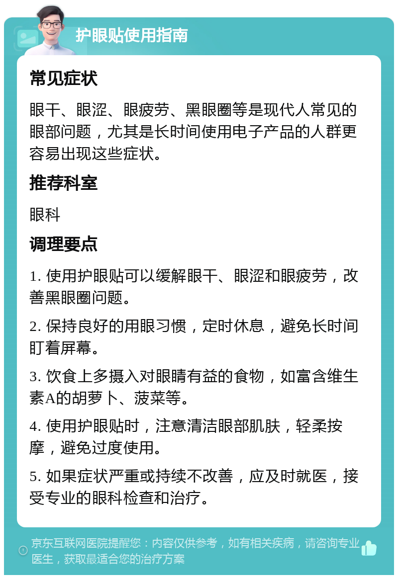 护眼贴使用指南 常见症状 眼干、眼涩、眼疲劳、黑眼圈等是现代人常见的眼部问题，尤其是长时间使用电子产品的人群更容易出现这些症状。 推荐科室 眼科 调理要点 1. 使用护眼贴可以缓解眼干、眼涩和眼疲劳，改善黑眼圈问题。 2. 保持良好的用眼习惯，定时休息，避免长时间盯着屏幕。 3. 饮食上多摄入对眼睛有益的食物，如富含维生素A的胡萝卜、菠菜等。 4. 使用护眼贴时，注意清洁眼部肌肤，轻柔按摩，避免过度使用。 5. 如果症状严重或持续不改善，应及时就医，接受专业的眼科检查和治疗。