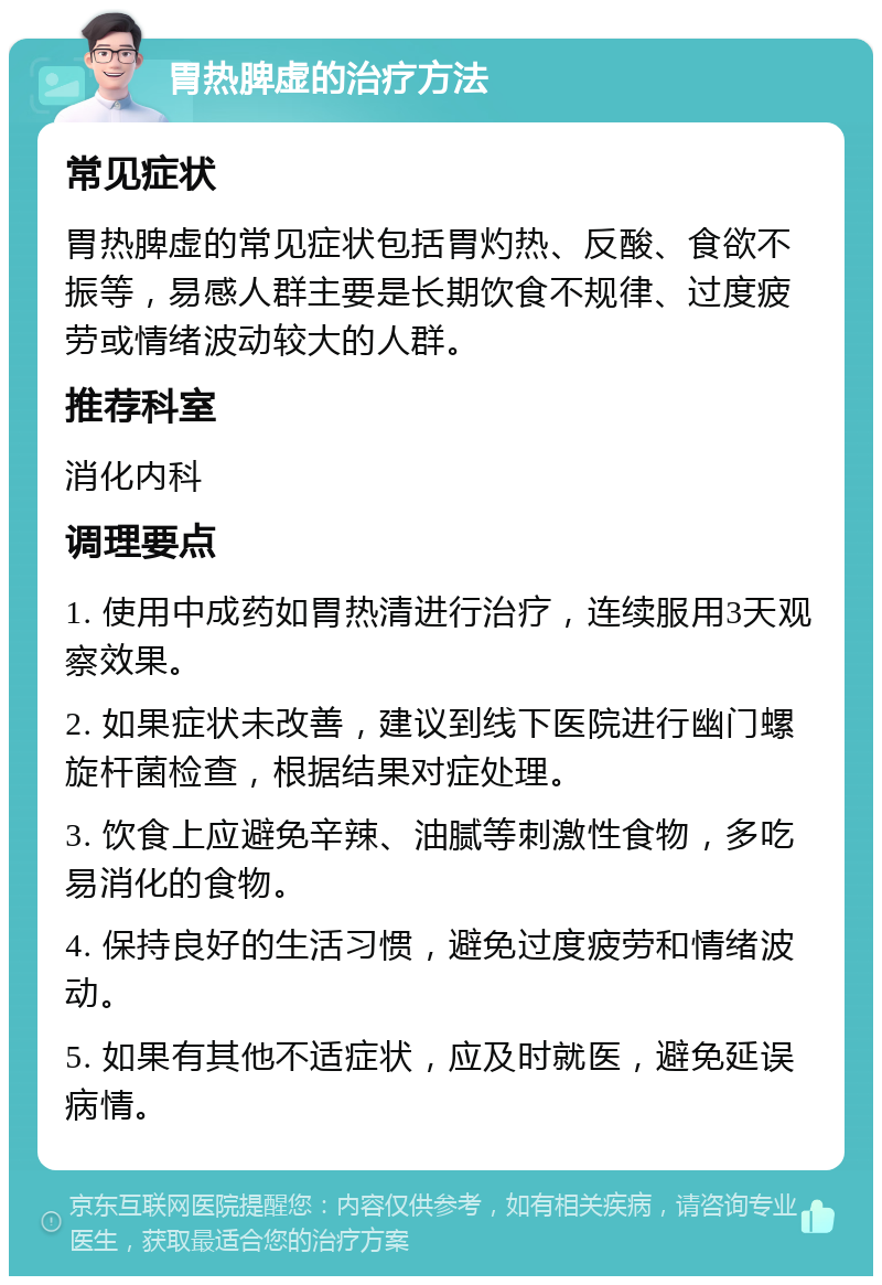 胃热脾虚的治疗方法 常见症状 胃热脾虚的常见症状包括胃灼热、反酸、食欲不振等，易感人群主要是长期饮食不规律、过度疲劳或情绪波动较大的人群。 推荐科室 消化内科 调理要点 1. 使用中成药如胃热清进行治疗，连续服用3天观察效果。 2. 如果症状未改善，建议到线下医院进行幽门螺旋杆菌检查，根据结果对症处理。 3. 饮食上应避免辛辣、油腻等刺激性食物，多吃易消化的食物。 4. 保持良好的生活习惯，避免过度疲劳和情绪波动。 5. 如果有其他不适症状，应及时就医，避免延误病情。