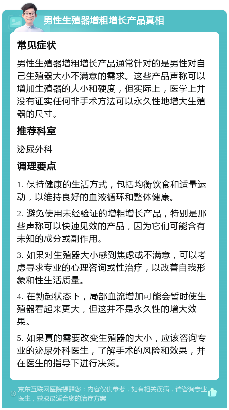 男性生殖器增粗增长产品真相 常见症状 男性生殖器增粗增长产品通常针对的是男性对自己生殖器大小不满意的需求。这些产品声称可以增加生殖器的大小和硬度，但实际上，医学上并没有证实任何非手术方法可以永久性地增大生殖器的尺寸。 推荐科室 泌尿外科 调理要点 1. 保持健康的生活方式，包括均衡饮食和适量运动，以维持良好的血液循环和整体健康。 2. 避免使用未经验证的增粗增长产品，特别是那些声称可以快速见效的产品，因为它们可能含有未知的成分或副作用。 3. 如果对生殖器大小感到焦虑或不满意，可以考虑寻求专业的心理咨询或性治疗，以改善自我形象和性生活质量。 4. 在勃起状态下，局部血流增加可能会暂时使生殖器看起来更大，但这并不是永久性的增大效果。 5. 如果真的需要改变生殖器的大小，应该咨询专业的泌尿外科医生，了解手术的风险和效果，并在医生的指导下进行决策。