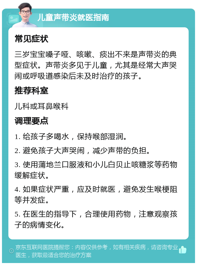 儿童声带炎就医指南 常见症状 三岁宝宝嗓子哑、咳嗽、痰出不来是声带炎的典型症状。声带炎多见于儿童，尤其是经常大声哭闹或呼吸道感染后未及时治疗的孩子。 推荐科室 儿科或耳鼻喉科 调理要点 1. 给孩子多喝水，保持喉部湿润。 2. 避免孩子大声哭闹，减少声带的负担。 3. 使用蒲地兰口服液和小儿白贝止咳糖浆等药物缓解症状。 4. 如果症状严重，应及时就医，避免发生喉梗阻等并发症。 5. 在医生的指导下，合理使用药物，注意观察孩子的病情变化。