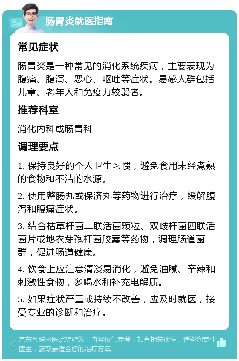 肠胃炎就医指南 常见症状 肠胃炎是一种常见的消化系统疾病，主要表现为腹痛、腹泻、恶心、呕吐等症状。易感人群包括儿童、老年人和免疫力较弱者。 推荐科室 消化内科或肠胃科 调理要点 1. 保持良好的个人卫生习惯，避免食用未经煮熟的食物和不洁的水源。 2. 使用整肠丸或保济丸等药物进行治疗，缓解腹泻和腹痛症状。 3. 结合枯草杆菌二联活菌颗粒、双歧杆菌四联活菌片或地衣芽孢杆菌胶囊等药物，调理肠道菌群，促进肠道健康。 4. 饮食上应注意清淡易消化，避免油腻、辛辣和刺激性食物，多喝水和补充电解质。 5. 如果症状严重或持续不改善，应及时就医，接受专业的诊断和治疗。