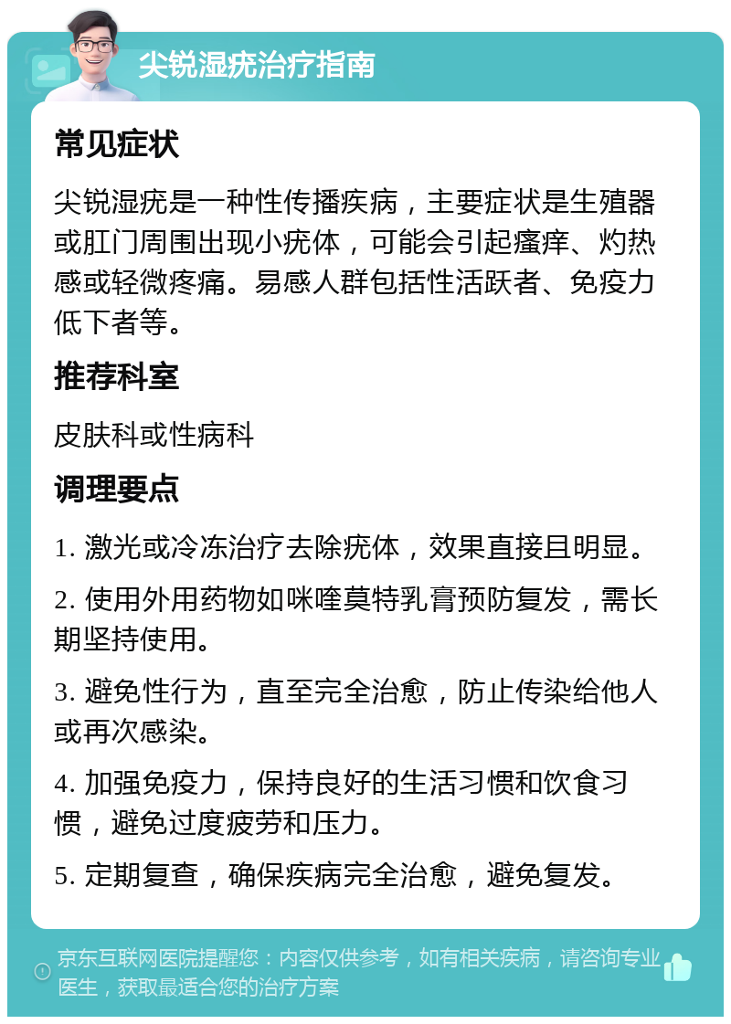 尖锐湿疣治疗指南 常见症状 尖锐湿疣是一种性传播疾病，主要症状是生殖器或肛门周围出现小疣体，可能会引起瘙痒、灼热感或轻微疼痛。易感人群包括性活跃者、免疫力低下者等。 推荐科室 皮肤科或性病科 调理要点 1. 激光或冷冻治疗去除疣体，效果直接且明显。 2. 使用外用药物如咪喹莫特乳膏预防复发，需长期坚持使用。 3. 避免性行为，直至完全治愈，防止传染给他人或再次感染。 4. 加强免疫力，保持良好的生活习惯和饮食习惯，避免过度疲劳和压力。 5. 定期复查，确保疾病完全治愈，避免复发。