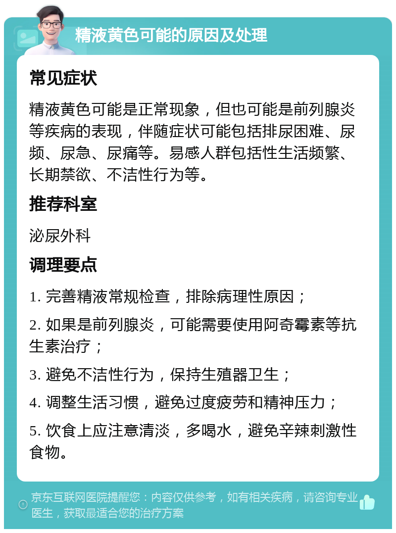 精液黄色可能的原因及处理 常见症状 精液黄色可能是正常现象，但也可能是前列腺炎等疾病的表现，伴随症状可能包括排尿困难、尿频、尿急、尿痛等。易感人群包括性生活频繁、长期禁欲、不洁性行为等。 推荐科室 泌尿外科 调理要点 1. 完善精液常规检查，排除病理性原因； 2. 如果是前列腺炎，可能需要使用阿奇霉素等抗生素治疗； 3. 避免不洁性行为，保持生殖器卫生； 4. 调整生活习惯，避免过度疲劳和精神压力； 5. 饮食上应注意清淡，多喝水，避免辛辣刺激性食物。