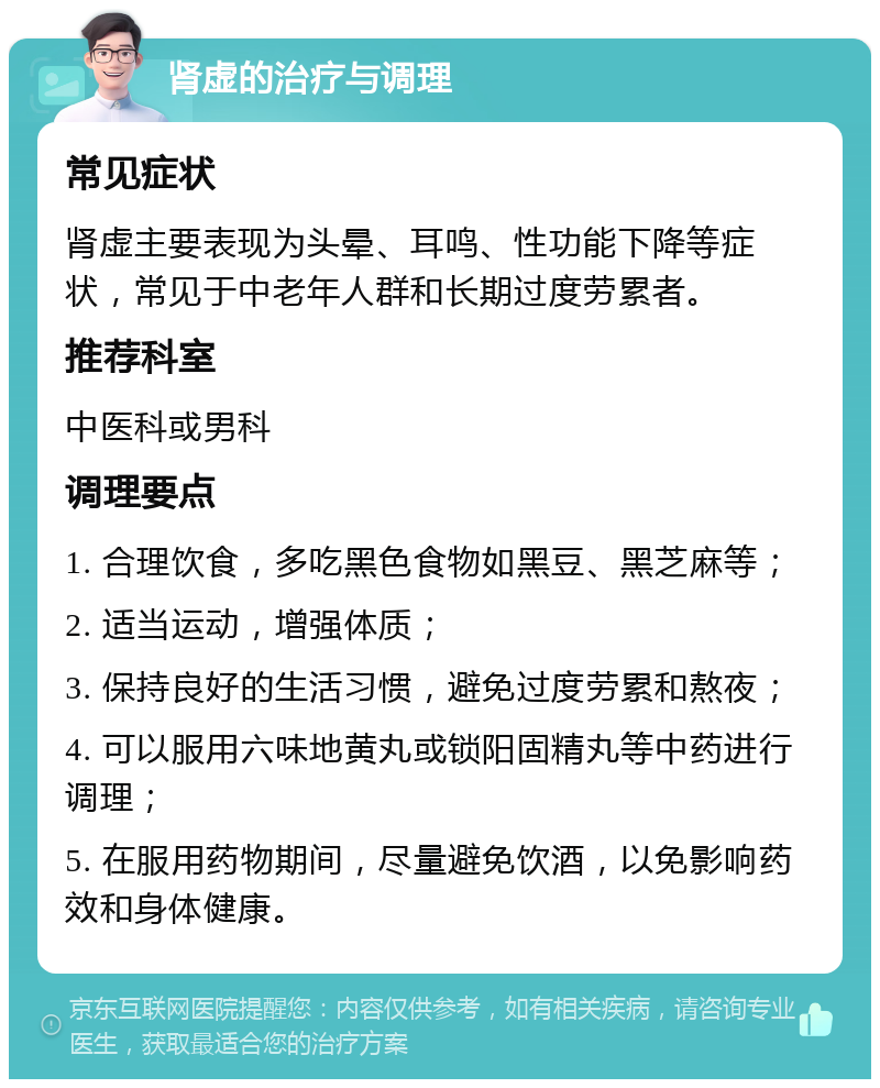 肾虚的治疗与调理 常见症状 肾虚主要表现为头晕、耳鸣、性功能下降等症状，常见于中老年人群和长期过度劳累者。 推荐科室 中医科或男科 调理要点 1. 合理饮食，多吃黑色食物如黑豆、黑芝麻等； 2. 适当运动，增强体质； 3. 保持良好的生活习惯，避免过度劳累和熬夜； 4. 可以服用六味地黄丸或锁阳固精丸等中药进行调理； 5. 在服用药物期间，尽量避免饮酒，以免影响药效和身体健康。