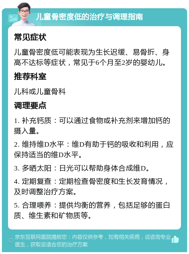 儿童骨密度低的治疗与调理指南 常见症状 儿童骨密度低可能表现为生长迟缓、易骨折、身高不达标等症状，常见于6个月至2岁的婴幼儿。 推荐科室 儿科或儿童骨科 调理要点 1. 补充钙质：可以通过食物或补充剂来增加钙的摄入量。 2. 维持维D水平：维D有助于钙的吸收和利用，应保持适当的维D水平。 3. 多晒太阳：日光可以帮助身体合成维D。 4. 定期复查：定期检查骨密度和生长发育情况，及时调整治疗方案。 5. 合理喂养：提供均衡的营养，包括足够的蛋白质、维生素和矿物质等。