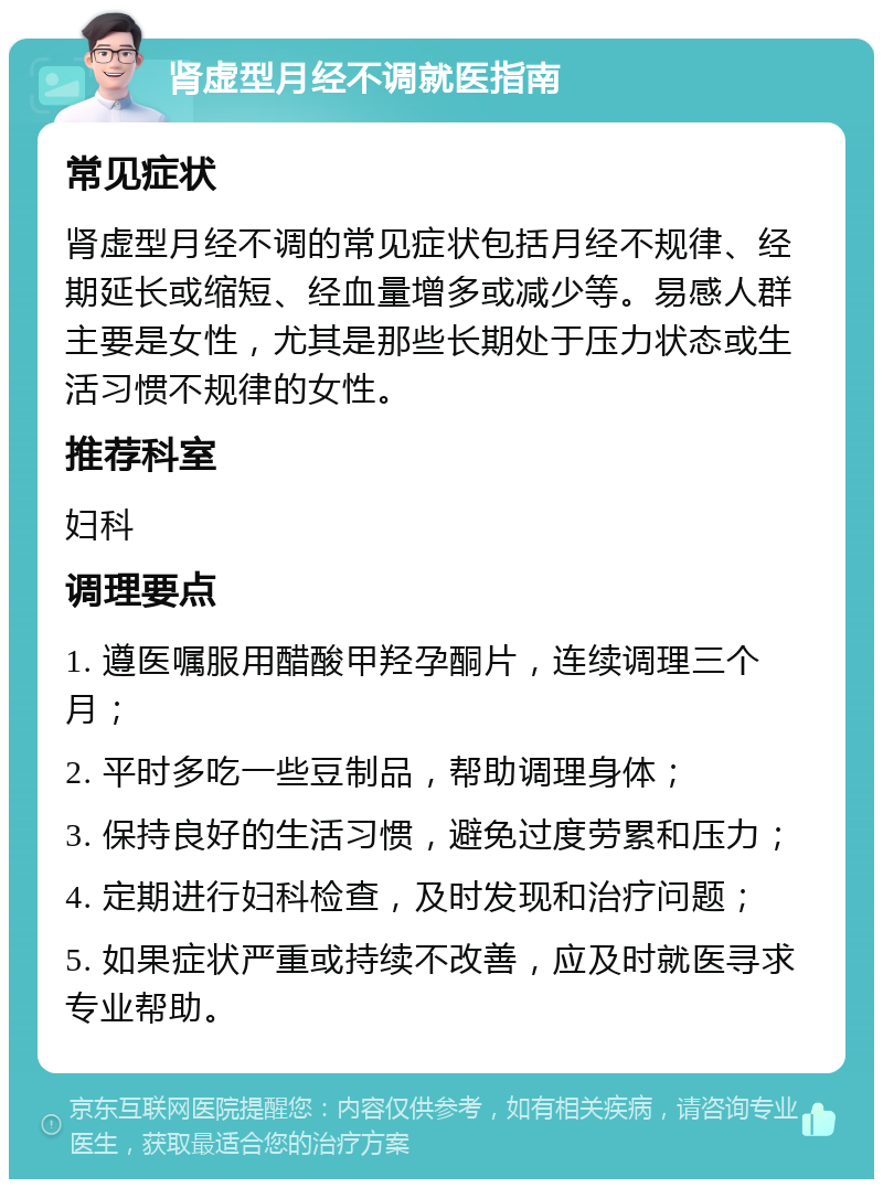 肾虚型月经不调就医指南 常见症状 肾虚型月经不调的常见症状包括月经不规律、经期延长或缩短、经血量增多或减少等。易感人群主要是女性，尤其是那些长期处于压力状态或生活习惯不规律的女性。 推荐科室 妇科 调理要点 1. 遵医嘱服用醋酸甲羟孕酮片，连续调理三个月； 2. 平时多吃一些豆制品，帮助调理身体； 3. 保持良好的生活习惯，避免过度劳累和压力； 4. 定期进行妇科检查，及时发现和治疗问题； 5. 如果症状严重或持续不改善，应及时就医寻求专业帮助。