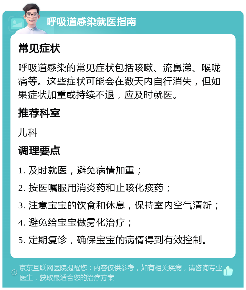 呼吸道感染就医指南 常见症状 呼吸道感染的常见症状包括咳嗽、流鼻涕、喉咙痛等。这些症状可能会在数天内自行消失，但如果症状加重或持续不退，应及时就医。 推荐科室 儿科 调理要点 1. 及时就医，避免病情加重； 2. 按医嘱服用消炎药和止咳化痰药； 3. 注意宝宝的饮食和休息，保持室内空气清新； 4. 避免给宝宝做雾化治疗； 5. 定期复诊，确保宝宝的病情得到有效控制。