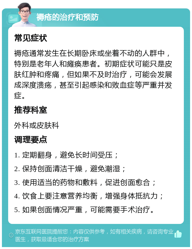 褥疮的治疗和预防 常见症状 褥疮通常发生在长期卧床或坐着不动的人群中，特别是老年人和瘫痪患者。初期症状可能只是皮肤红肿和疼痛，但如果不及时治疗，可能会发展成深度溃疡，甚至引起感染和败血症等严重并发症。 推荐科室 外科或皮肤科 调理要点 1. 定期翻身，避免长时间受压； 2. 保持创面清洁干燥，避免潮湿； 3. 使用适当的药物和敷料，促进创面愈合； 4. 饮食上要注意营养均衡，增强身体抵抗力； 5. 如果创面情况严重，可能需要手术治疗。