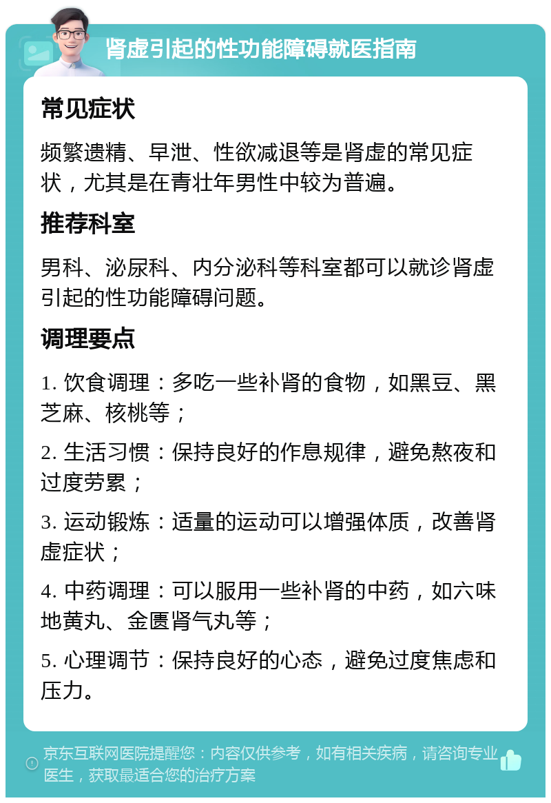 肾虚引起的性功能障碍就医指南 常见症状 频繁遗精、早泄、性欲减退等是肾虚的常见症状，尤其是在青壮年男性中较为普遍。 推荐科室 男科、泌尿科、内分泌科等科室都可以就诊肾虚引起的性功能障碍问题。 调理要点 1. 饮食调理：多吃一些补肾的食物，如黑豆、黑芝麻、核桃等； 2. 生活习惯：保持良好的作息规律，避免熬夜和过度劳累； 3. 运动锻炼：适量的运动可以增强体质，改善肾虚症状； 4. 中药调理：可以服用一些补肾的中药，如六味地黄丸、金匮肾气丸等； 5. 心理调节：保持良好的心态，避免过度焦虑和压力。