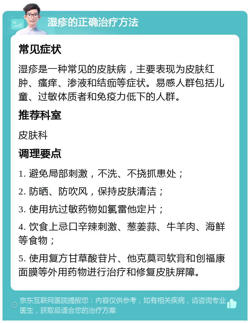 湿疹的正确治疗方法 常见症状 湿疹是一种常见的皮肤病，主要表现为皮肤红肿、瘙痒、渗液和结痂等症状。易感人群包括儿童、过敏体质者和免疫力低下的人群。 推荐科室 皮肤科 调理要点 1. 避免局部刺激，不洗、不挠抓患处； 2. 防晒、防吹风，保持皮肤清洁； 3. 使用抗过敏药物如氯雷他定片； 4. 饮食上忌口辛辣刺激、葱姜蒜、牛羊肉、海鲜等食物； 5. 使用复方甘草酸苷片、他克莫司软膏和创福康面膜等外用药物进行治疗和修复皮肤屏障。