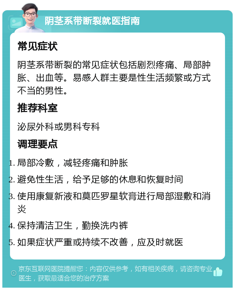 阴茎系带断裂就医指南 常见症状 阴茎系带断裂的常见症状包括剧烈疼痛、局部肿胀、出血等。易感人群主要是性生活频繁或方式不当的男性。 推荐科室 泌尿外科或男科专科 调理要点 局部冷敷，减轻疼痛和肿胀 避免性生活，给予足够的休息和恢复时间 使用康复新液和莫匹罗星软膏进行局部湿敷和消炎 保持清洁卫生，勤换洗内裤 如果症状严重或持续不改善，应及时就医