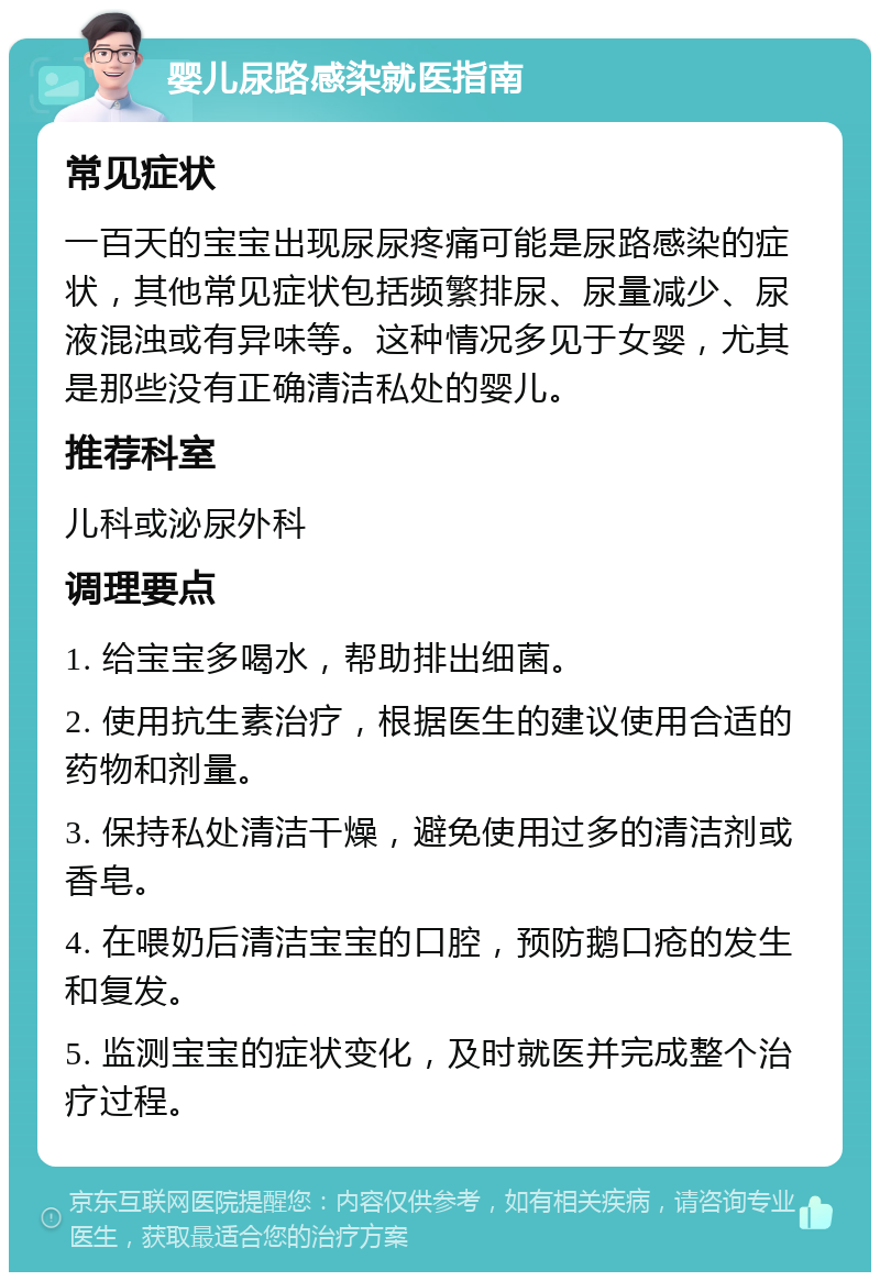 婴儿尿路感染就医指南 常见症状 一百天的宝宝出现尿尿疼痛可能是尿路感染的症状，其他常见症状包括频繁排尿、尿量减少、尿液混浊或有异味等。这种情况多见于女婴，尤其是那些没有正确清洁私处的婴儿。 推荐科室 儿科或泌尿外科 调理要点 1. 给宝宝多喝水，帮助排出细菌。 2. 使用抗生素治疗，根据医生的建议使用合适的药物和剂量。 3. 保持私处清洁干燥，避免使用过多的清洁剂或香皂。 4. 在喂奶后清洁宝宝的口腔，预防鹅口疮的发生和复发。 5. 监测宝宝的症状变化，及时就医并完成整个治疗过程。