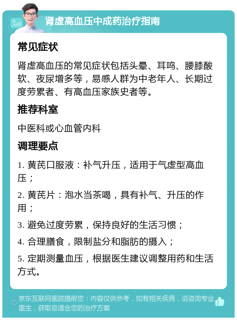 肾虚高血压中成药治疗指南 常见症状 肾虚高血压的常见症状包括头晕、耳鸣、腰膝酸软、夜尿增多等，易感人群为中老年人、长期过度劳累者、有高血压家族史者等。 推荐科室 中医科或心血管内科 调理要点 1. 黄芪口服液：补气升压，适用于气虚型高血压； 2. 黄芪片：泡水当茶喝，具有补气、升压的作用； 3. 避免过度劳累，保持良好的生活习惯； 4. 合理膳食，限制盐分和脂肪的摄入； 5. 定期测量血压，根据医生建议调整用药和生活方式。