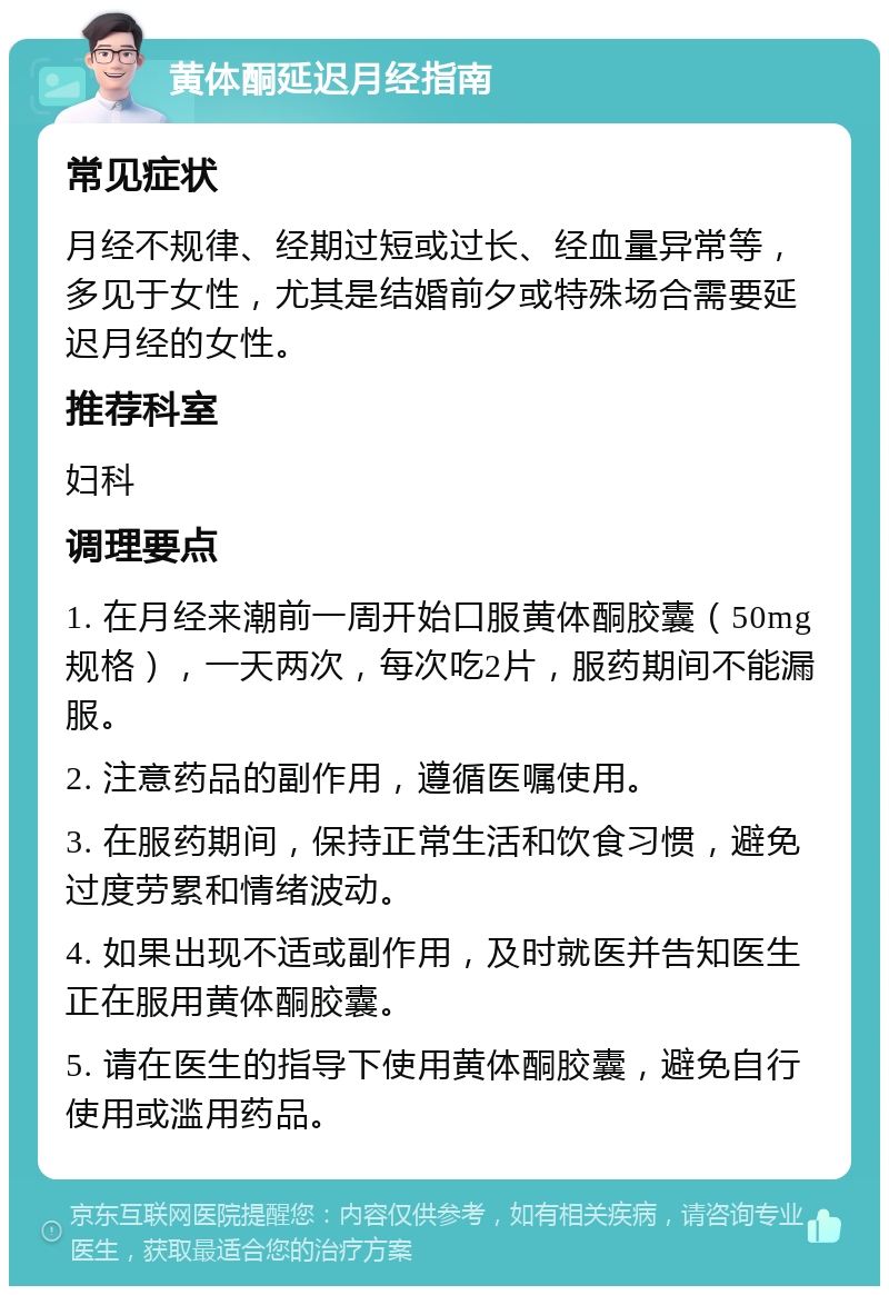 黄体酮延迟月经指南 常见症状 月经不规律、经期过短或过长、经血量异常等，多见于女性，尤其是结婚前夕或特殊场合需要延迟月经的女性。 推荐科室 妇科 调理要点 1. 在月经来潮前一周开始口服黄体酮胶囊（50mg规格），一天两次，每次吃2片，服药期间不能漏服。 2. 注意药品的副作用，遵循医嘱使用。 3. 在服药期间，保持正常生活和饮食习惯，避免过度劳累和情绪波动。 4. 如果出现不适或副作用，及时就医并告知医生正在服用黄体酮胶囊。 5. 请在医生的指导下使用黄体酮胶囊，避免自行使用或滥用药品。