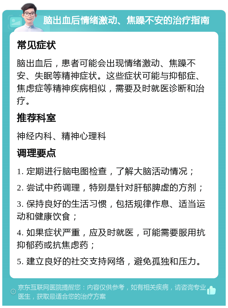 脑出血后情绪激动、焦躁不安的治疗指南 常见症状 脑出血后，患者可能会出现情绪激动、焦躁不安、失眠等精神症状。这些症状可能与抑郁症、焦虑症等精神疾病相似，需要及时就医诊断和治疗。 推荐科室 神经内科、精神心理科 调理要点 1. 定期进行脑电图检查，了解大脑活动情况； 2. 尝试中药调理，特别是针对肝郁脾虚的方剂； 3. 保持良好的生活习惯，包括规律作息、适当运动和健康饮食； 4. 如果症状严重，应及时就医，可能需要服用抗抑郁药或抗焦虑药； 5. 建立良好的社交支持网络，避免孤独和压力。