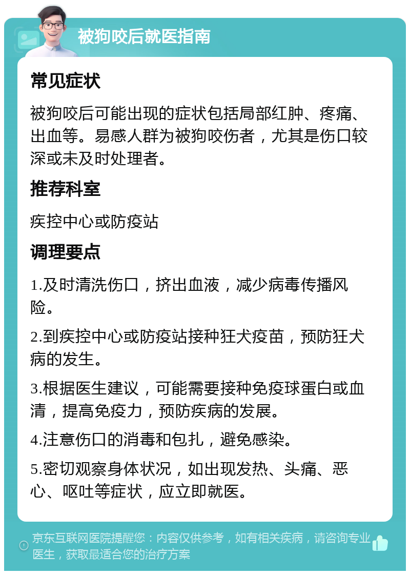 被狗咬后就医指南 常见症状 被狗咬后可能出现的症状包括局部红肿、疼痛、出血等。易感人群为被狗咬伤者，尤其是伤口较深或未及时处理者。 推荐科室 疾控中心或防疫站 调理要点 1.及时清洗伤口，挤出血液，减少病毒传播风险。 2.到疾控中心或防疫站接种狂犬疫苗，预防狂犬病的发生。 3.根据医生建议，可能需要接种免疫球蛋白或血清，提高免疫力，预防疾病的发展。 4.注意伤口的消毒和包扎，避免感染。 5.密切观察身体状况，如出现发热、头痛、恶心、呕吐等症状，应立即就医。