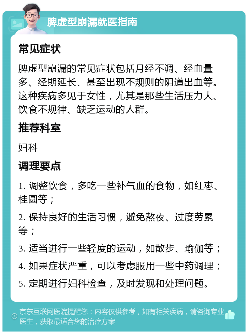 脾虚型崩漏就医指南 常见症状 脾虚型崩漏的常见症状包括月经不调、经血量多、经期延长、甚至出现不规则的阴道出血等。这种疾病多见于女性，尤其是那些生活压力大、饮食不规律、缺乏运动的人群。 推荐科室 妇科 调理要点 1. 调整饮食，多吃一些补气血的食物，如红枣、桂圆等； 2. 保持良好的生活习惯，避免熬夜、过度劳累等； 3. 适当进行一些轻度的运动，如散步、瑜伽等； 4. 如果症状严重，可以考虑服用一些中药调理； 5. 定期进行妇科检查，及时发现和处理问题。