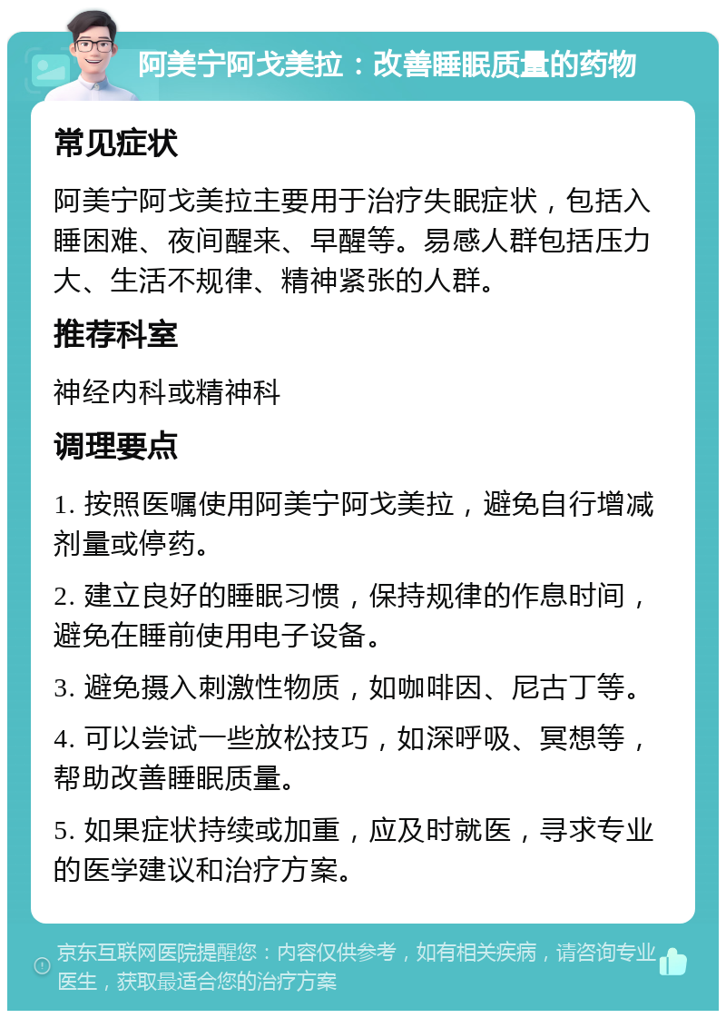 阿美宁阿戈美拉：改善睡眠质量的药物 常见症状 阿美宁阿戈美拉主要用于治疗失眠症状，包括入睡困难、夜间醒来、早醒等。易感人群包括压力大、生活不规律、精神紧张的人群。 推荐科室 神经内科或精神科 调理要点 1. 按照医嘱使用阿美宁阿戈美拉，避免自行增减剂量或停药。 2. 建立良好的睡眠习惯，保持规律的作息时间，避免在睡前使用电子设备。 3. 避免摄入刺激性物质，如咖啡因、尼古丁等。 4. 可以尝试一些放松技巧，如深呼吸、冥想等，帮助改善睡眠质量。 5. 如果症状持续或加重，应及时就医，寻求专业的医学建议和治疗方案。