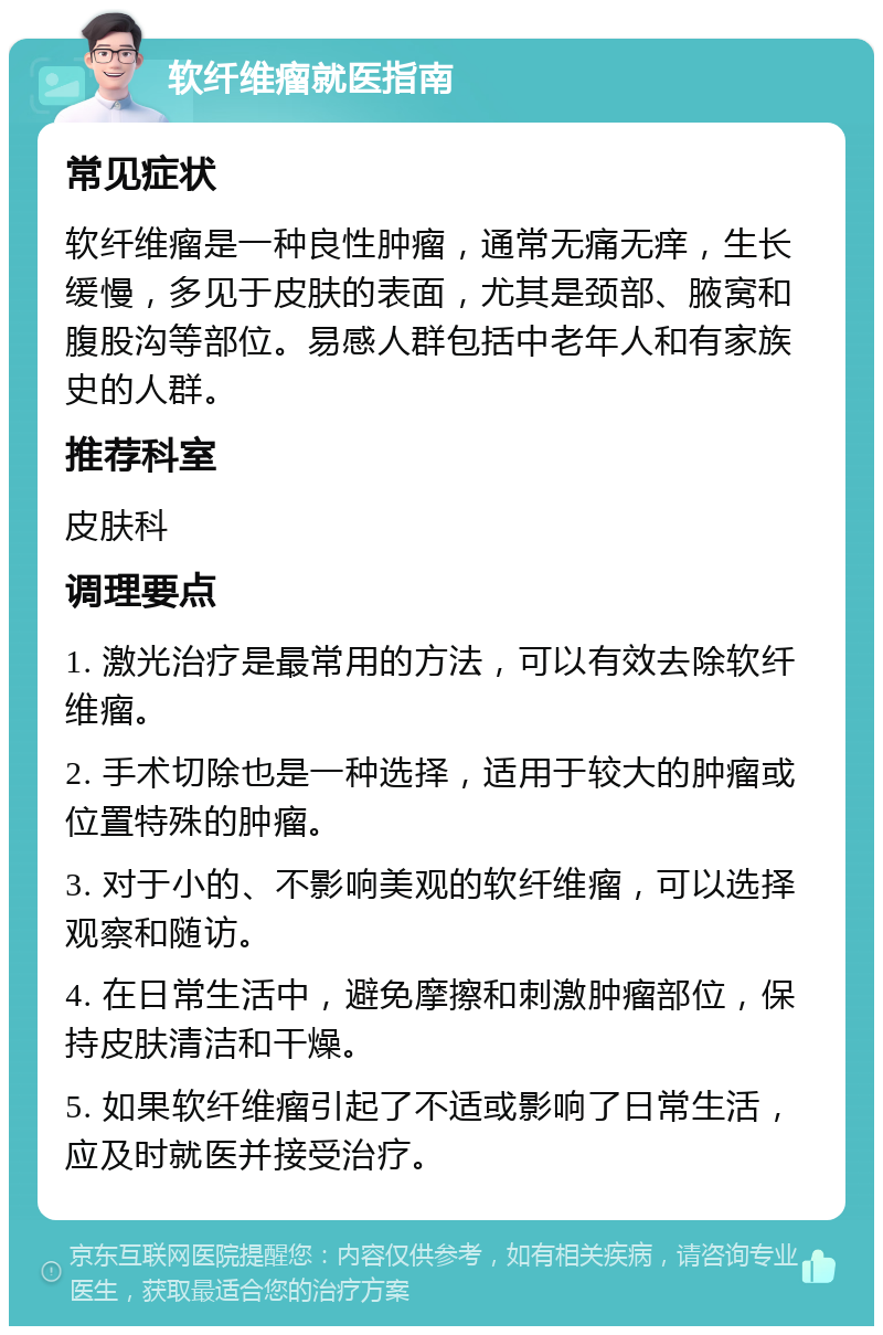 软纤维瘤就医指南 常见症状 软纤维瘤是一种良性肿瘤，通常无痛无痒，生长缓慢，多见于皮肤的表面，尤其是颈部、腋窝和腹股沟等部位。易感人群包括中老年人和有家族史的人群。 推荐科室 皮肤科 调理要点 1. 激光治疗是最常用的方法，可以有效去除软纤维瘤。 2. 手术切除也是一种选择，适用于较大的肿瘤或位置特殊的肿瘤。 3. 对于小的、不影响美观的软纤维瘤，可以选择观察和随访。 4. 在日常生活中，避免摩擦和刺激肿瘤部位，保持皮肤清洁和干燥。 5. 如果软纤维瘤引起了不适或影响了日常生活，应及时就医并接受治疗。