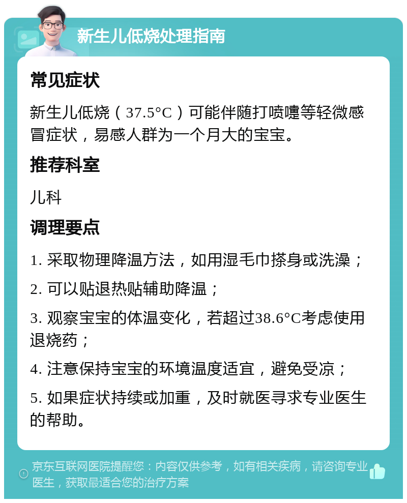 新生儿低烧处理指南 常见症状 新生儿低烧（37.5°C）可能伴随打喷嚏等轻微感冒症状，易感人群为一个月大的宝宝。 推荐科室 儿科 调理要点 1. 采取物理降温方法，如用湿毛巾搽身或洗澡； 2. 可以贴退热贴辅助降温； 3. 观察宝宝的体温变化，若超过38.6°C考虑使用退烧药； 4. 注意保持宝宝的环境温度适宜，避免受凉； 5. 如果症状持续或加重，及时就医寻求专业医生的帮助。