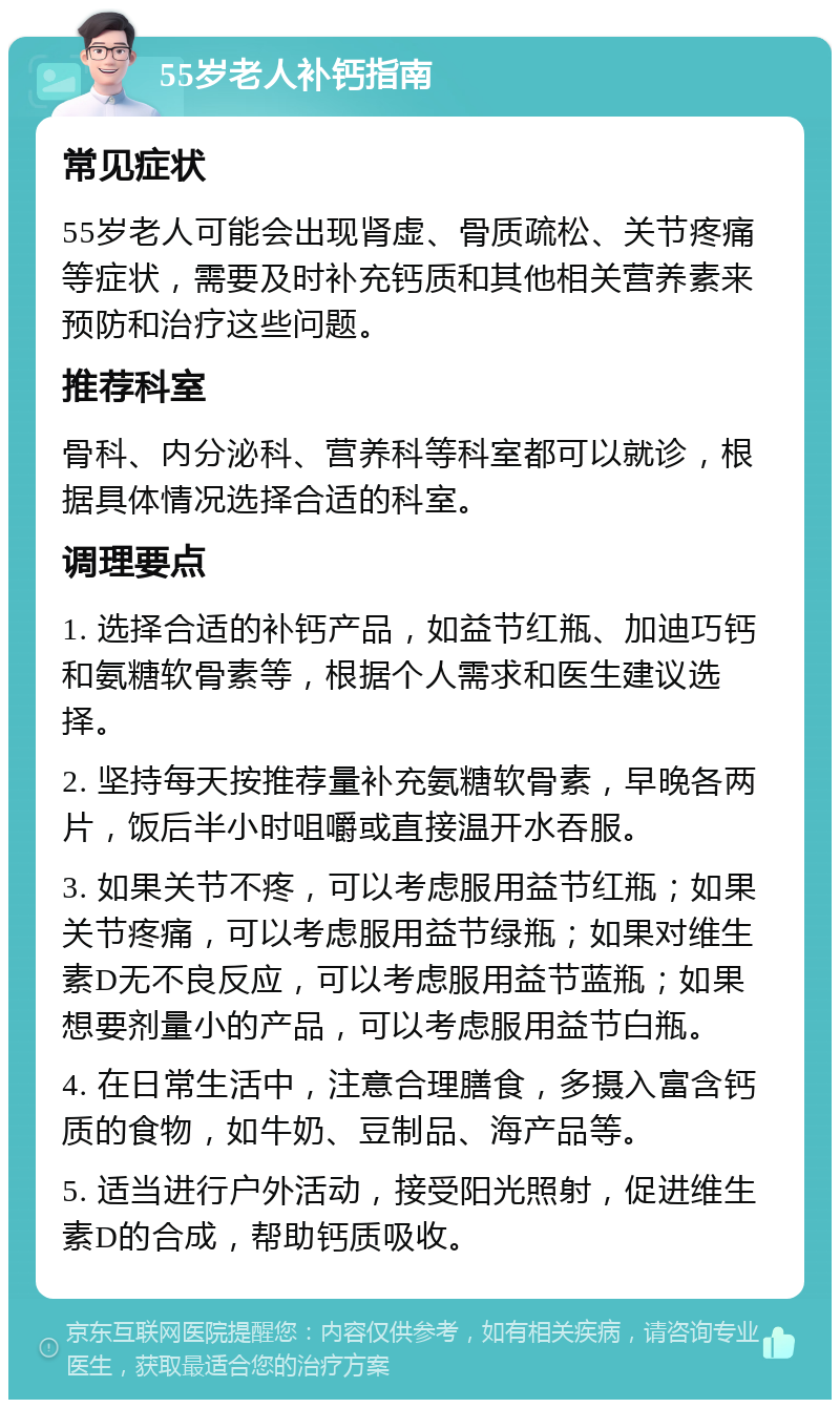 55岁老人补钙指南 常见症状 55岁老人可能会出现肾虚、骨质疏松、关节疼痛等症状，需要及时补充钙质和其他相关营养素来预防和治疗这些问题。 推荐科室 骨科、内分泌科、营养科等科室都可以就诊，根据具体情况选择合适的科室。 调理要点 1. 选择合适的补钙产品，如益节红瓶、加迪巧钙和氨糖软骨素等，根据个人需求和医生建议选择。 2. 坚持每天按推荐量补充氨糖软骨素，早晚各两片，饭后半小时咀嚼或直接温开水吞服。 3. 如果关节不疼，可以考虑服用益节红瓶；如果关节疼痛，可以考虑服用益节绿瓶；如果对维生素D无不良反应，可以考虑服用益节蓝瓶；如果想要剂量小的产品，可以考虑服用益节白瓶。 4. 在日常生活中，注意合理膳食，多摄入富含钙质的食物，如牛奶、豆制品、海产品等。 5. 适当进行户外活动，接受阳光照射，促进维生素D的合成，帮助钙质吸收。