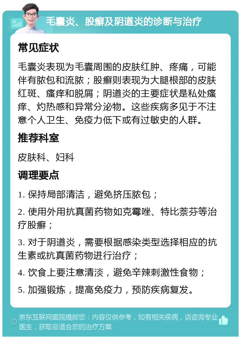 毛囊炎、股癣及阴道炎的诊断与治疗 常见症状 毛囊炎表现为毛囊周围的皮肤红肿、疼痛，可能伴有脓包和流脓；股癣则表现为大腿根部的皮肤红斑、瘙痒和脱屑；阴道炎的主要症状是私处瘙痒、灼热感和异常分泌物。这些疾病多见于不注意个人卫生、免疫力低下或有过敏史的人群。 推荐科室 皮肤科、妇科 调理要点 1. 保持局部清洁，避免挤压脓包； 2. 使用外用抗真菌药物如克霉唑、特比萘芬等治疗股癣； 3. 对于阴道炎，需要根据感染类型选择相应的抗生素或抗真菌药物进行治疗； 4. 饮食上要注意清淡，避免辛辣刺激性食物； 5. 加强锻炼，提高免疫力，预防疾病复发。