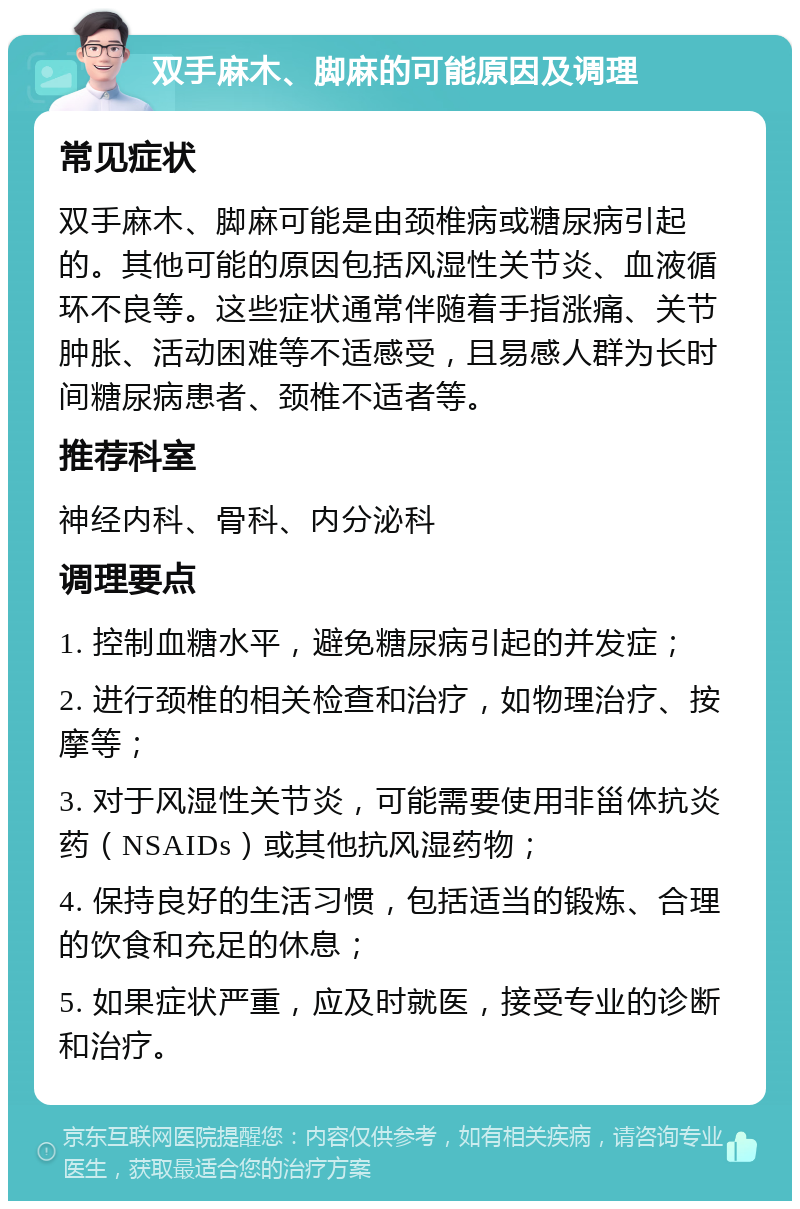 双手麻木、脚麻的可能原因及调理 常见症状 双手麻木、脚麻可能是由颈椎病或糖尿病引起的。其他可能的原因包括风湿性关节炎、血液循环不良等。这些症状通常伴随着手指涨痛、关节肿胀、活动困难等不适感受，且易感人群为长时间糖尿病患者、颈椎不适者等。 推荐科室 神经内科、骨科、内分泌科 调理要点 1. 控制血糖水平，避免糖尿病引起的并发症； 2. 进行颈椎的相关检查和治疗，如物理治疗、按摩等； 3. 对于风湿性关节炎，可能需要使用非甾体抗炎药（NSAIDs）或其他抗风湿药物； 4. 保持良好的生活习惯，包括适当的锻炼、合理的饮食和充足的休息； 5. 如果症状严重，应及时就医，接受专业的诊断和治疗。