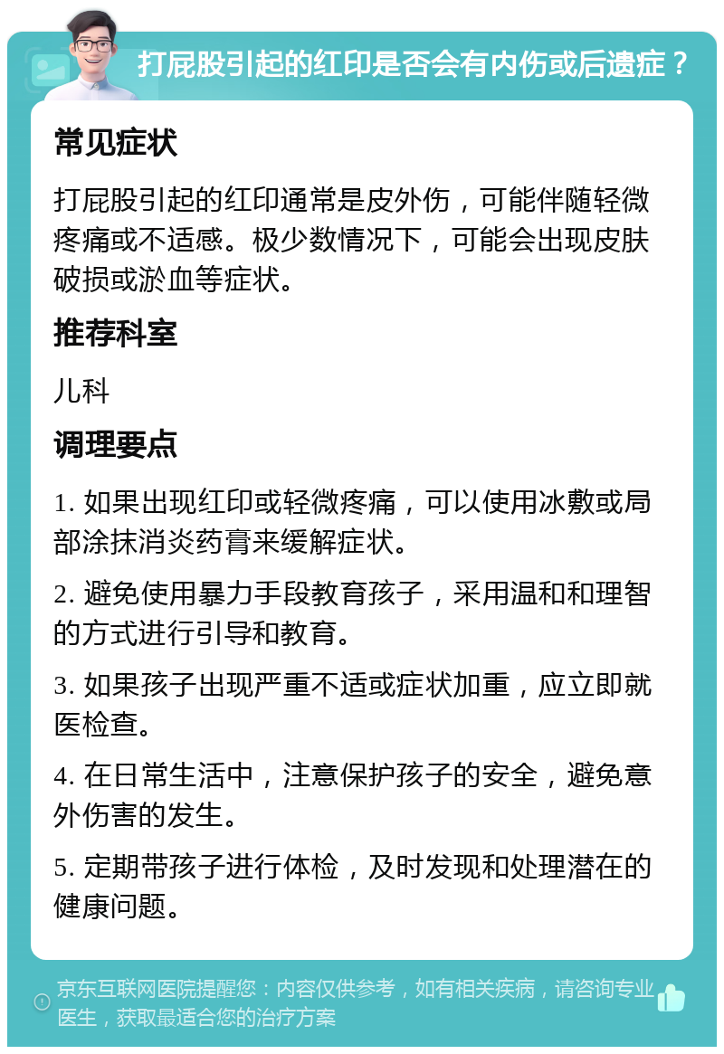 打屁股引起的红印是否会有内伤或后遗症？ 常见症状 打屁股引起的红印通常是皮外伤，可能伴随轻微疼痛或不适感。极少数情况下，可能会出现皮肤破损或淤血等症状。 推荐科室 儿科 调理要点 1. 如果出现红印或轻微疼痛，可以使用冰敷或局部涂抹消炎药膏来缓解症状。 2. 避免使用暴力手段教育孩子，采用温和和理智的方式进行引导和教育。 3. 如果孩子出现严重不适或症状加重，应立即就医检查。 4. 在日常生活中，注意保护孩子的安全，避免意外伤害的发生。 5. 定期带孩子进行体检，及时发现和处理潜在的健康问题。