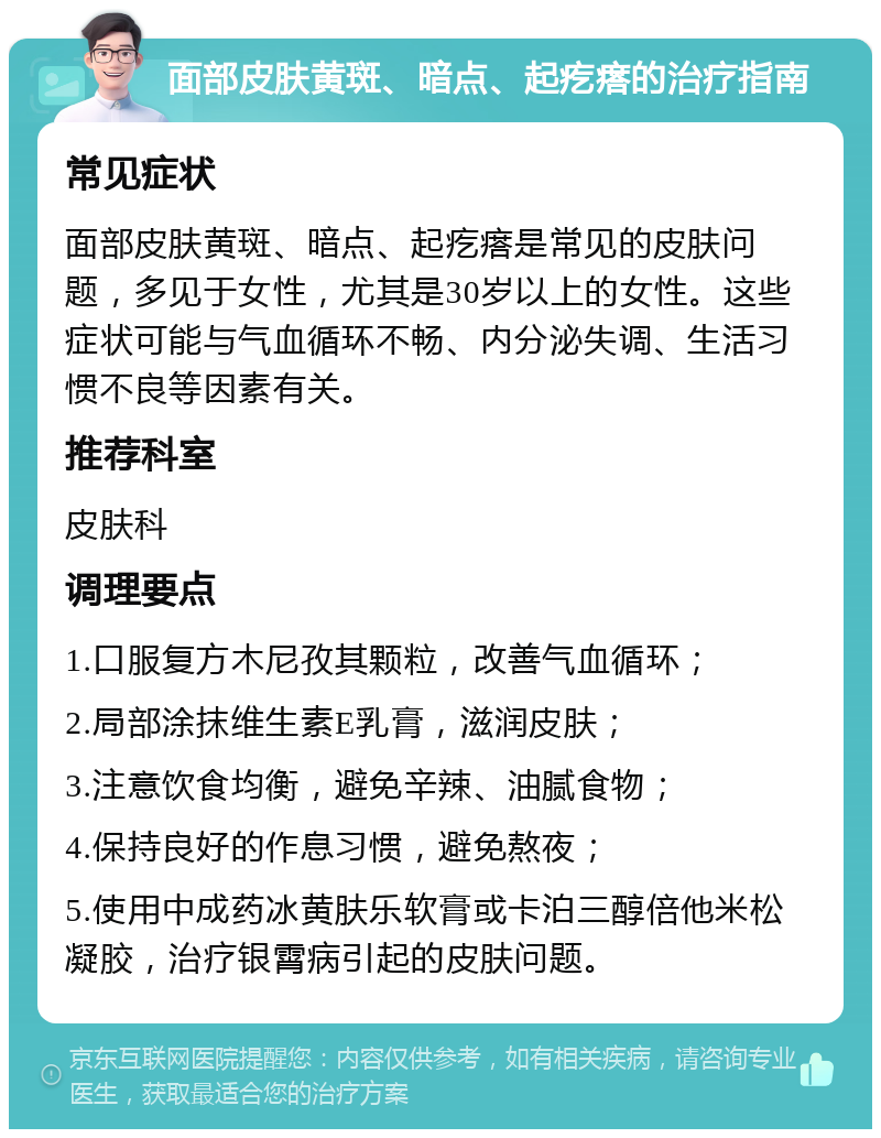 面部皮肤黄斑、暗点、起疙瘩的治疗指南 常见症状 面部皮肤黄斑、暗点、起疙瘩是常见的皮肤问题，多见于女性，尤其是30岁以上的女性。这些症状可能与气血循环不畅、内分泌失调、生活习惯不良等因素有关。 推荐科室 皮肤科 调理要点 1.口服复方木尼孜其颗粒，改善气血循环； 2.局部涂抹维生素E乳膏，滋润皮肤； 3.注意饮食均衡，避免辛辣、油腻食物； 4.保持良好的作息习惯，避免熬夜； 5.使用中成药冰黄肤乐软膏或卡泊三醇倍他米松凝胶，治疗银霄病引起的皮肤问题。